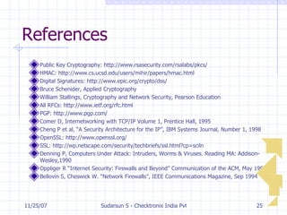 References Public Key Cryptography: http://www.rsasecurity.com/rsalabs/pkcs/ HMAC: http://www.cs.ucsd.edu/users/mihir/papers/hmac.html Digital Signatures: http://www.epic.org/crypto/dss/ Bruce Schenider, Applied Cryptography William Stallings, Cryptography and Network Security, Pearson Education All RFCs: http://www.ietf.org/rfc.html PGP: http://www.pgp.com/ Comer D, Internetworking with TCP/IP Volume 1, Prentice Hall, 1995 Cheng P et al, “A Security Architecture for the IP”, IBM Systems Journal, Number 1, 1998 OpenSSL: http://www.openssl.org/ SSL: http://wp.netscape.com/security/techbriefs/ssl.html?cp=sciln Denning P, Computers Under Attack: Intruders, Worms & Viruses. Reading MA: Addison-Wesley,1990 Oppliger R “Internet Security: Firewalls and Beyond” Communication of the ACM, May 1997 Bellovin S, Cheswick W. “Network Firewalls”, IEEE Communications Magazine, Sep 1994 