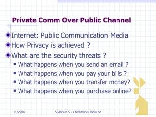 Private Comm Over Public Channel Internet: Public Communication Media How Privacy is achieved ? What are the security threats ? What happens when you send an email ? What happens when you pay your bills ? What happens when you transfer money? What happens when you purchase online? 