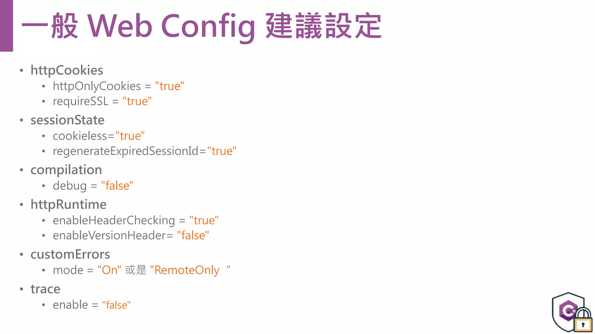 • httpCookies • httpOnlyCookies = "true" • requireSSL = "true" • sessionState • cookieless="true" • regenerateExpiredSessionId="true" • compilation • debug = "false" • httpRuntime • enableHeaderChecking = "true" • enableVersionHeader= "false" • customErrors • mode = "On" 或是 "RemoteOnly“ • trace • enable = "false" 一般 Web Config 建議設定 