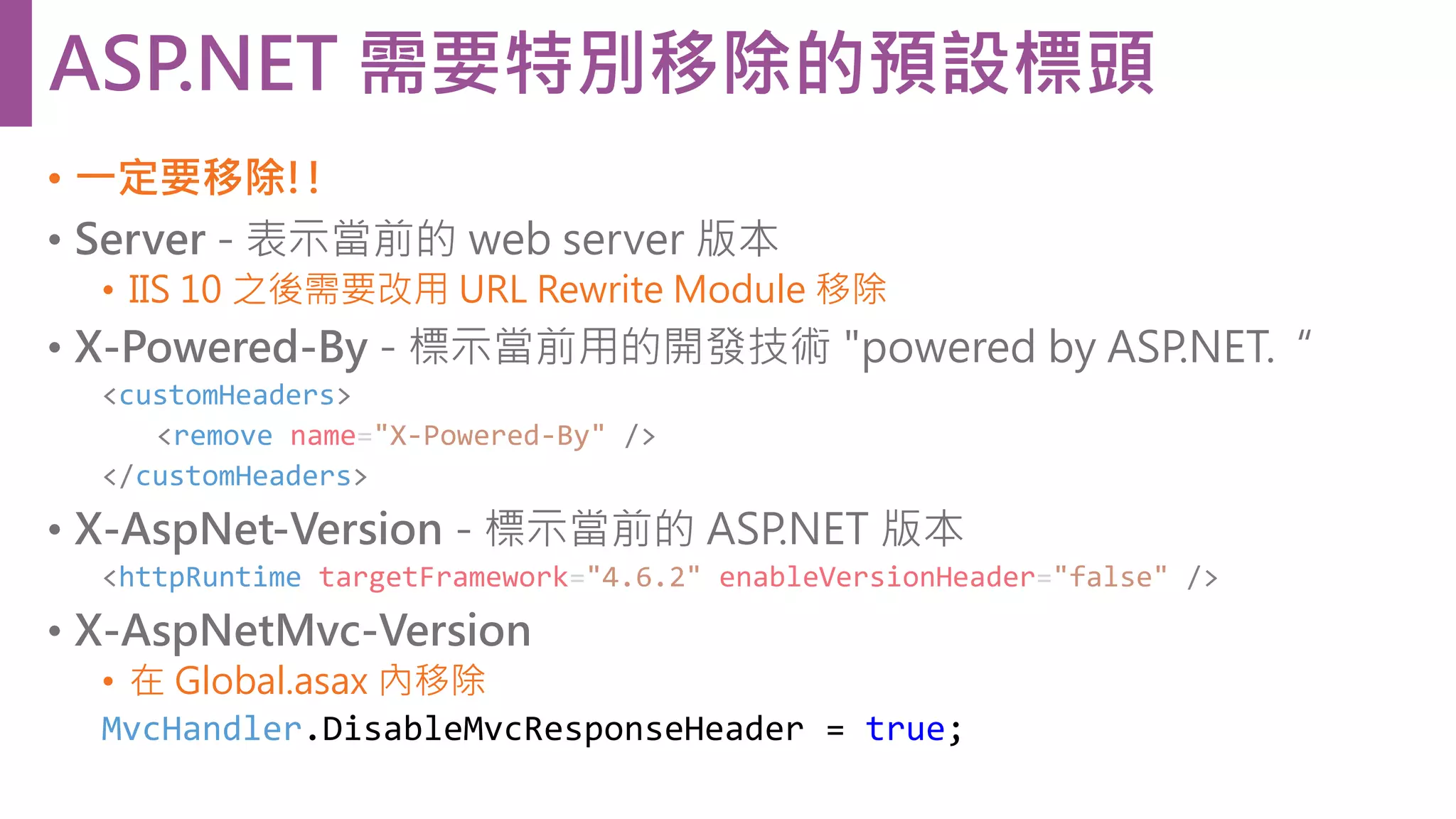 • 一定要移除!! • Server - 表示當前的 web server 版本 • IIS 10 之後需要改用 URL Rewrite Module 移除 • X-Powered-By - 標示當前用的開發技術 "powered by ASP.NET.“ <customHeaders> <remove name="X-Powered-By" /> </customHeaders> • X-AspNet-Version - 標示當前的 ASP.NET 版本 <httpRuntime targetFramework="4.6.2" enableVersionHeader="false" /> • X-AspNetMvc-Version • 在 Global.asax 內移除 MvcHandler.DisableMvcResponseHeader = true; ASP.NET 需要特別移除的預設標頭 