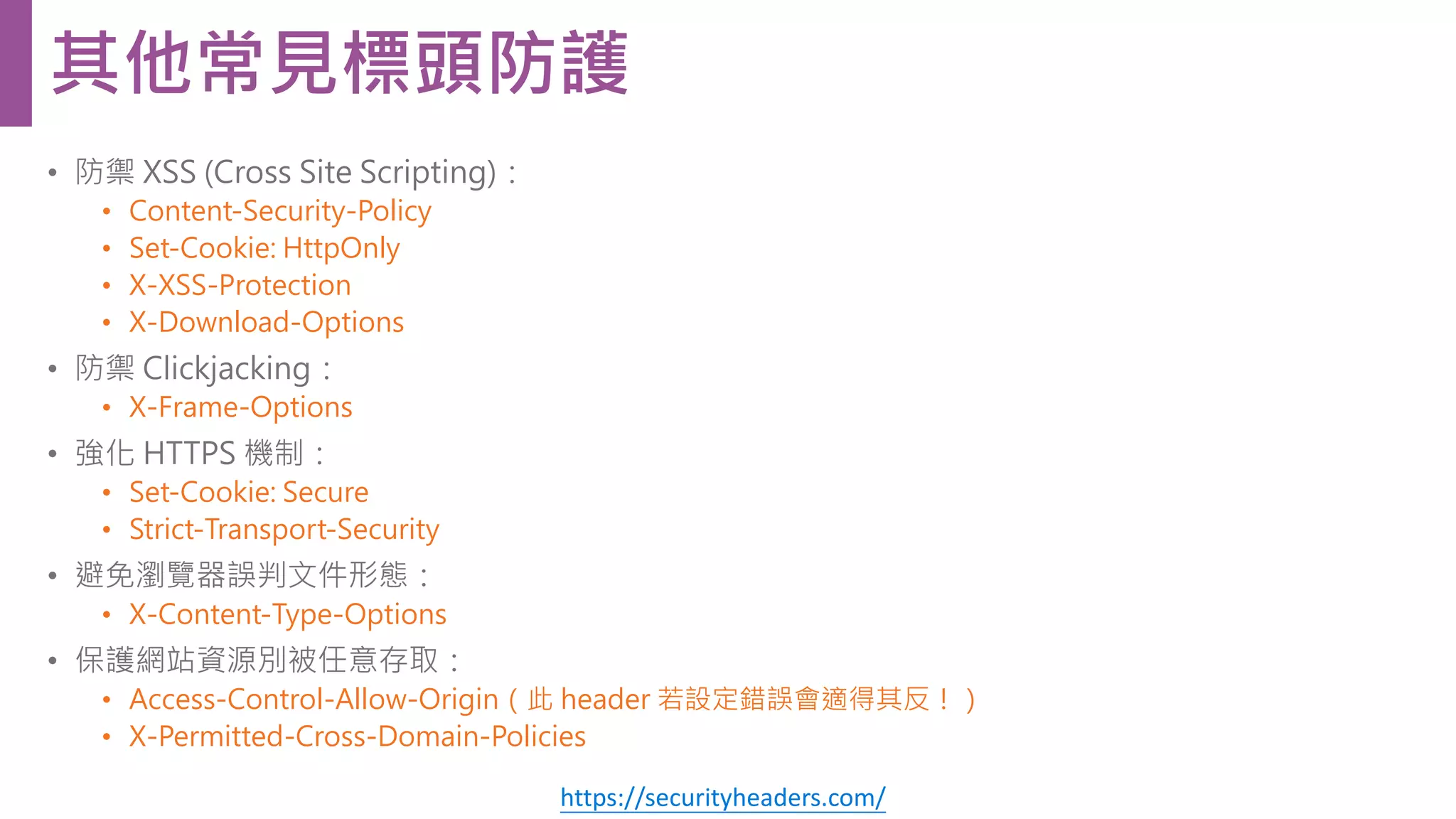 • 防禦 XSS (Cross Site Scripting)： • Content-Security-Policy • Set-Cookie: HttpOnly • X-XSS-Protection • X-Download-Options • 防禦 Clickjacking： • X-Frame-Options • 強化 HTTPS 機制： • Set-Cookie: Secure • Strict-Transport-Security • 避免瀏覽器誤判文件形態： • X-Content-Type-Options • 保護網站資源別被任意存取： • Access-Control-Allow-Origin（此 header 若設定錯誤會適得其反！） • X-Permitted-Cross-Domain-Policies 其他常見標頭防護 https://securityheaders.com/ 