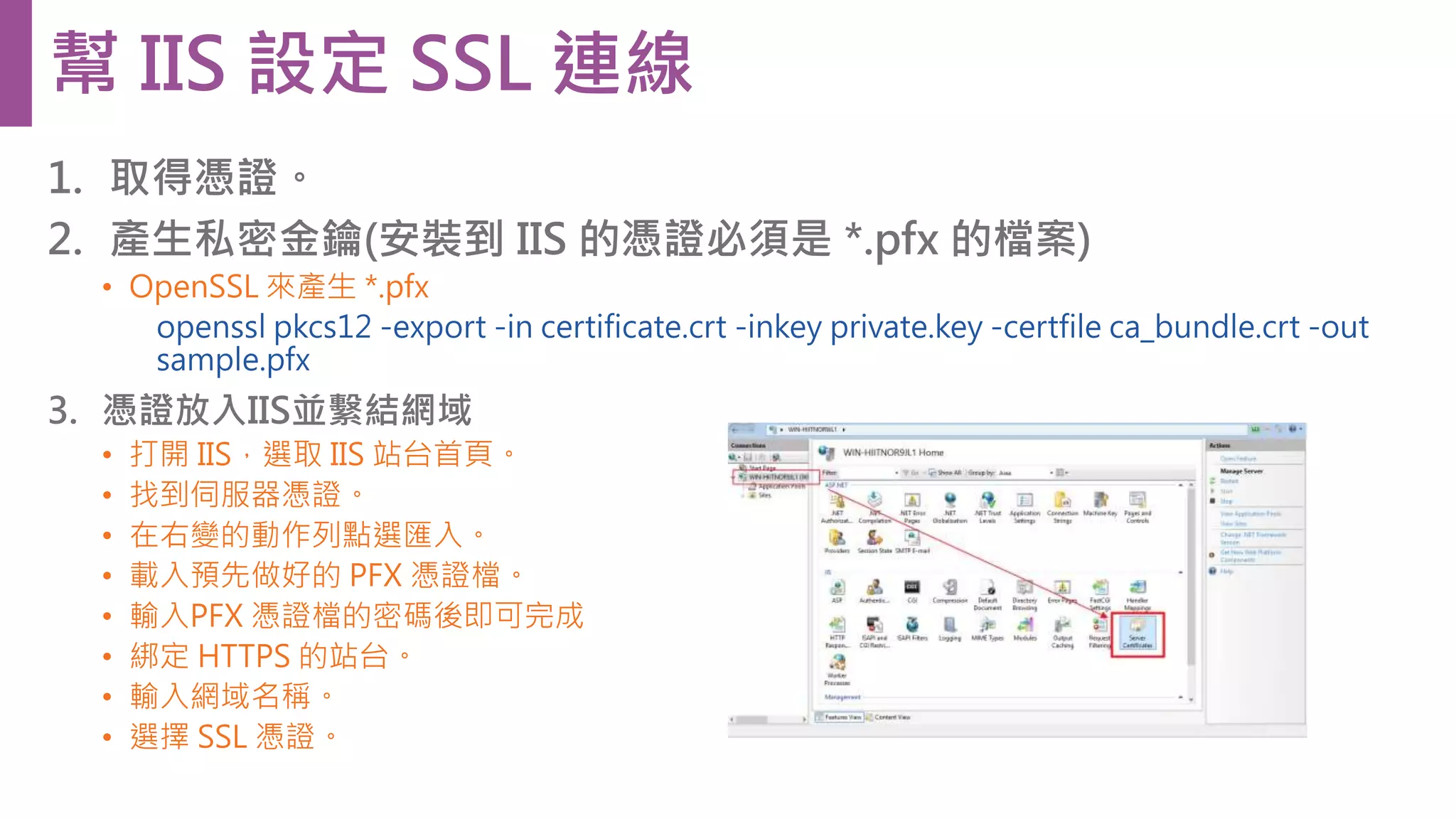 1. 取得憑證。 2. 產生私密金鑰(安裝到 IIS 的憑證必須是 *.pfx 的檔案) • OpenSSL 來產生 *.pfx openssl pkcs12 -export -in certificate.crt -inkey private.key -certfile ca_bundle.crt -out sample.pfx 3. 憑證放入IIS並繫結網域 • 打開 IIS，選取 IIS 站台首頁。 • 找到伺服器憑證。 • 在右變的動作列點選匯入。 • 載入預先做好的 PFX 憑證檔。 • 輸入PFX 憑證檔的密碼後即可完成 • 綁定 HTTPS 的站台。 • 輸入網域名稱。 • 選擇 SSL 憑證。 幫 IIS 設定 SSL 連線 