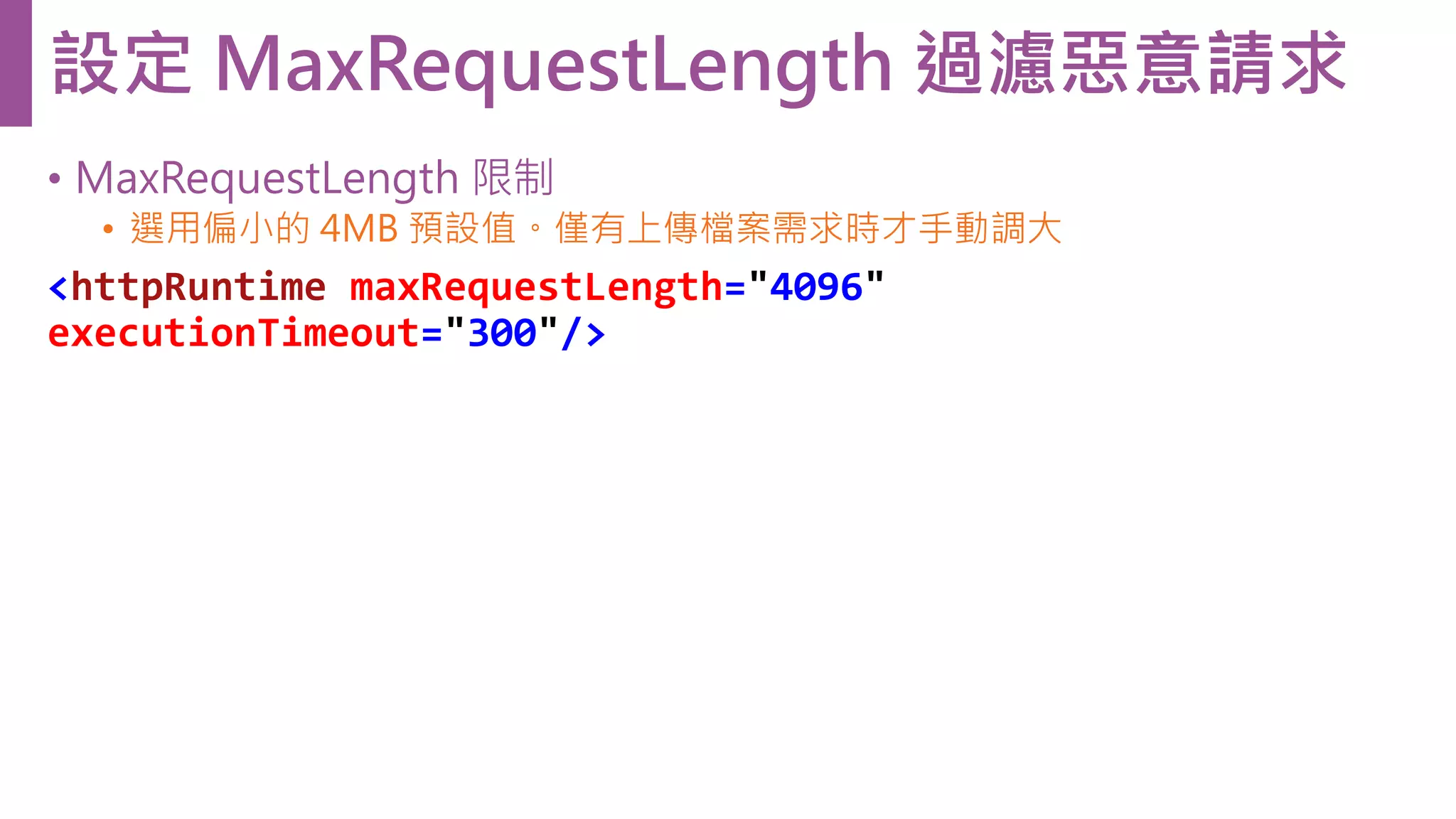 • MaxRequestLength 限制 • 選用偏小的 4MB 預設值。僅有上傳檔案需求時才手動調大 <httpRuntime maxRequestLength="4096" executionTimeout="300"/> 設定 MaxRequestLength 過濾惡意請求 