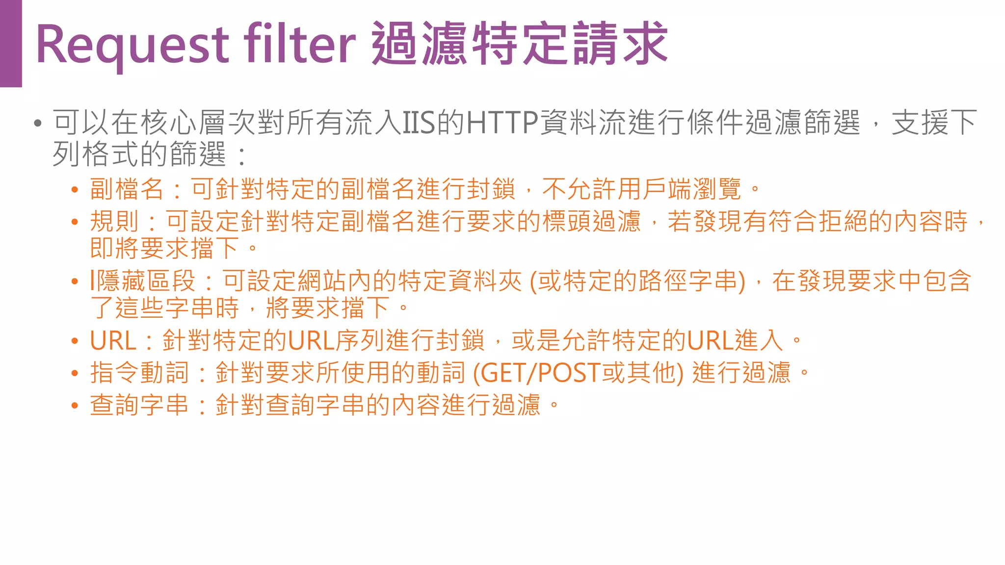 • 可以在核心層次對所有流入IIS的HTTP資料流進行條件過濾篩選，支援下 列格式的篩選： • 副檔名：可針對特定的副檔名進行封鎖，不允許用戶端瀏覽。 • 規則：可設定針對特定副檔名進行要求的標頭過濾，若發現有符合拒絕的內容時， 即將要求擋下。 • l隱藏區段：可設定網站內的特定資料夾 (或特定的路徑字串)，在發現要求中包含 了這些字串時，將要求擋下。 • URL：針對特定的URL序列進行封鎖，或是允許特定的URL進入。 • 指令動詞：針對要求所使用的動詞 (GET/POST或其他) 進行過濾。 • 查詢字串：針對查詢字串的內容進行過濾。 Request filter 過濾特定請求 