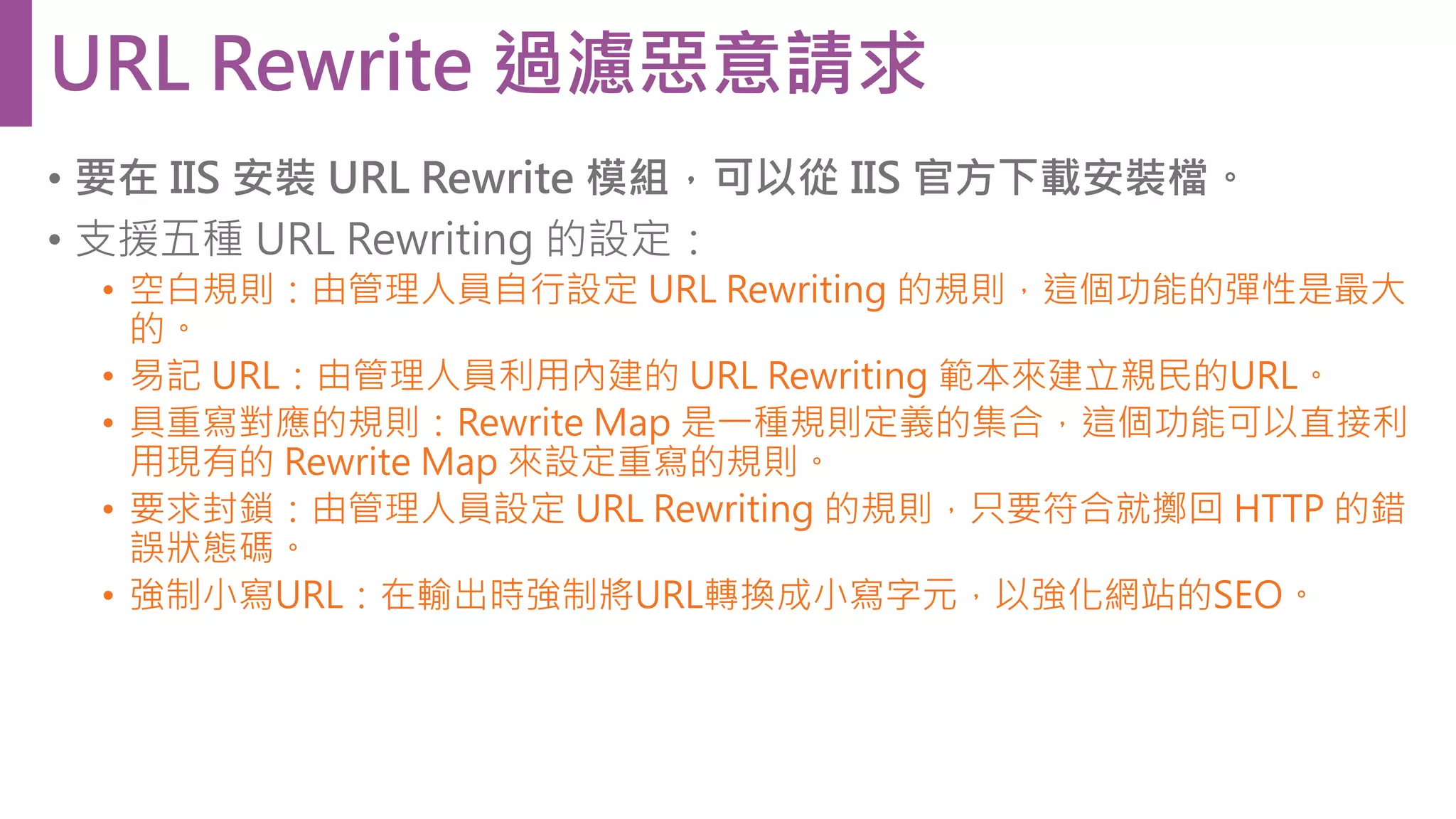 • 要在 IIS 安裝 URL Rewrite 模組，可以從 IIS 官方下載安裝檔。 • 支援五種 URL Rewriting 的設定： • 空白規則：由管理人員自行設定 URL Rewriting 的規則，這個功能的彈性是最大 的。 • 易記 URL：由管理人員利用內建的 URL Rewriting 範本來建立親民的URL。 • 具重寫對應的規則：Rewrite Map 是一種規則定義的集合，這個功能可以直接利 用現有的 Rewrite Map 來設定重寫的規則。 • 要求封鎖：由管理人員設定 URL Rewriting 的規則，只要符合就擲回 HTTP 的錯 誤狀態碼。 • 強制小寫URL：在輸出時強制將URL轉換成小寫字元，以強化網站的SEO。 URL Rewrite 過濾惡意請求 
