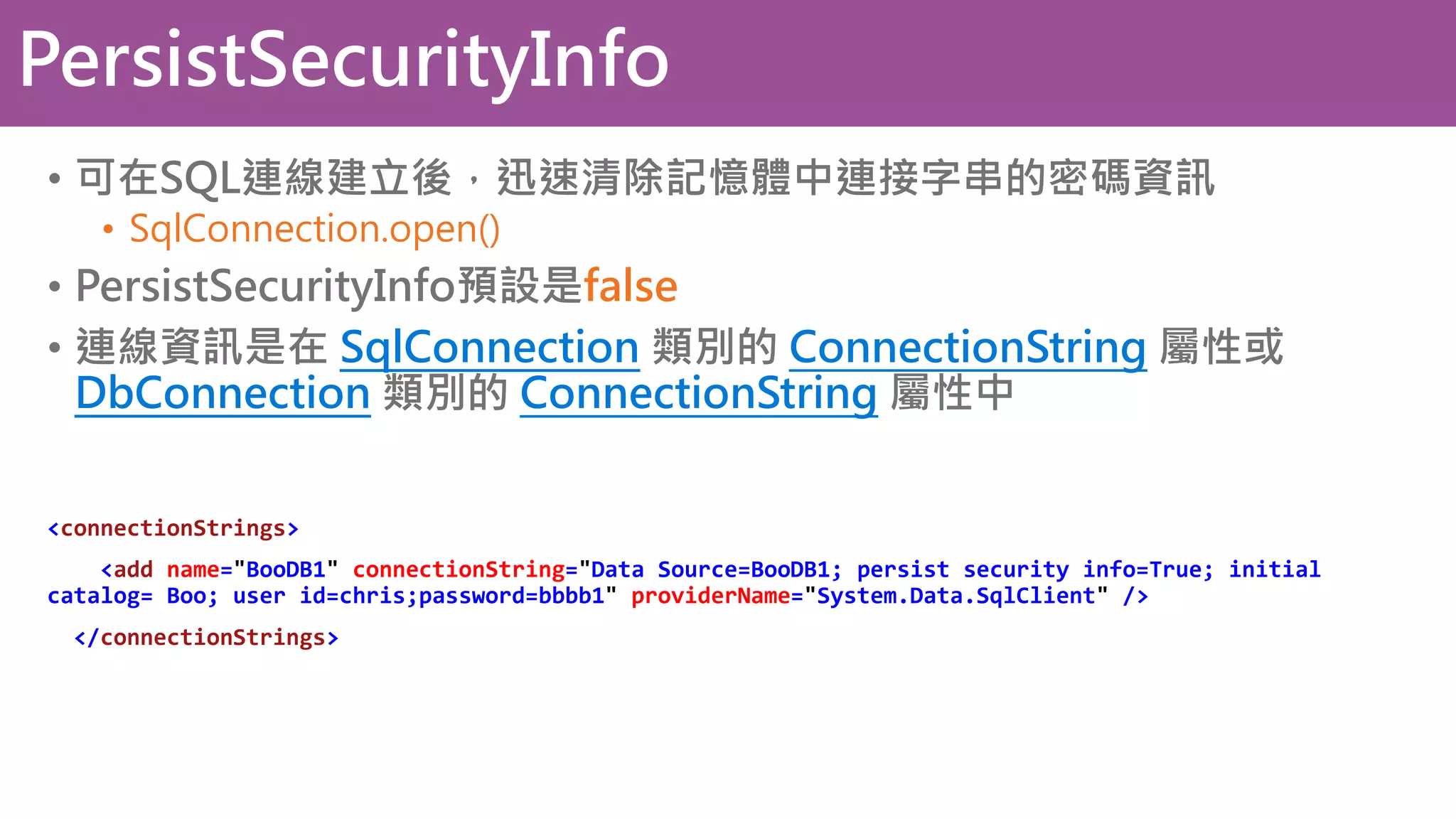 PersistSecurityInfo • 可在SQL連線建立後，迅速清除記憶體中連接字串的密碼資訊 • SqlConnection.open() • PersistSecurityInfo預設是false • 連線資訊是在 SqlConnection 類別的 ConnectionString 屬性或 DbConnection 類別的 ConnectionString 屬性中 <connectionStrings> <add name="BooDB1" connectionString="Data Source=BooDB1; persist security info=True; initial catalog= Boo; user id=chris;password=bbbb1" providerName="System.Data.SqlClient" /> </connectionStrings> 