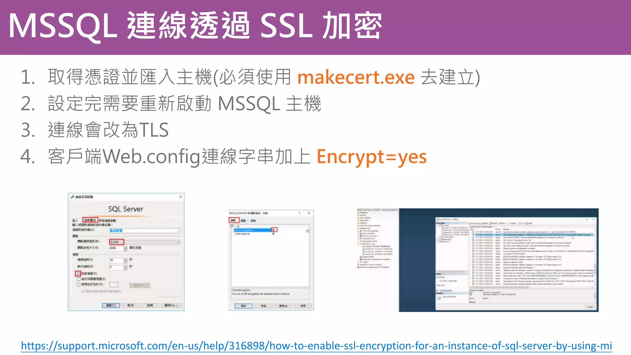MSSQL 連線透過 SSL 加密 1. 取得憑證並匯入主機(必須使用 makecert.exe 去建立) 2. 設定完需要重新啟動 MSSQL 主機 3. 連線會改為TLS 4. 客戶端Web.config連線字串加上 Encrypt=yes https://support.microsoft.com/en-us/help/316898/how-to-enable-ssl-encryption-for-an-instance-of-sql-server-by-using-mi 