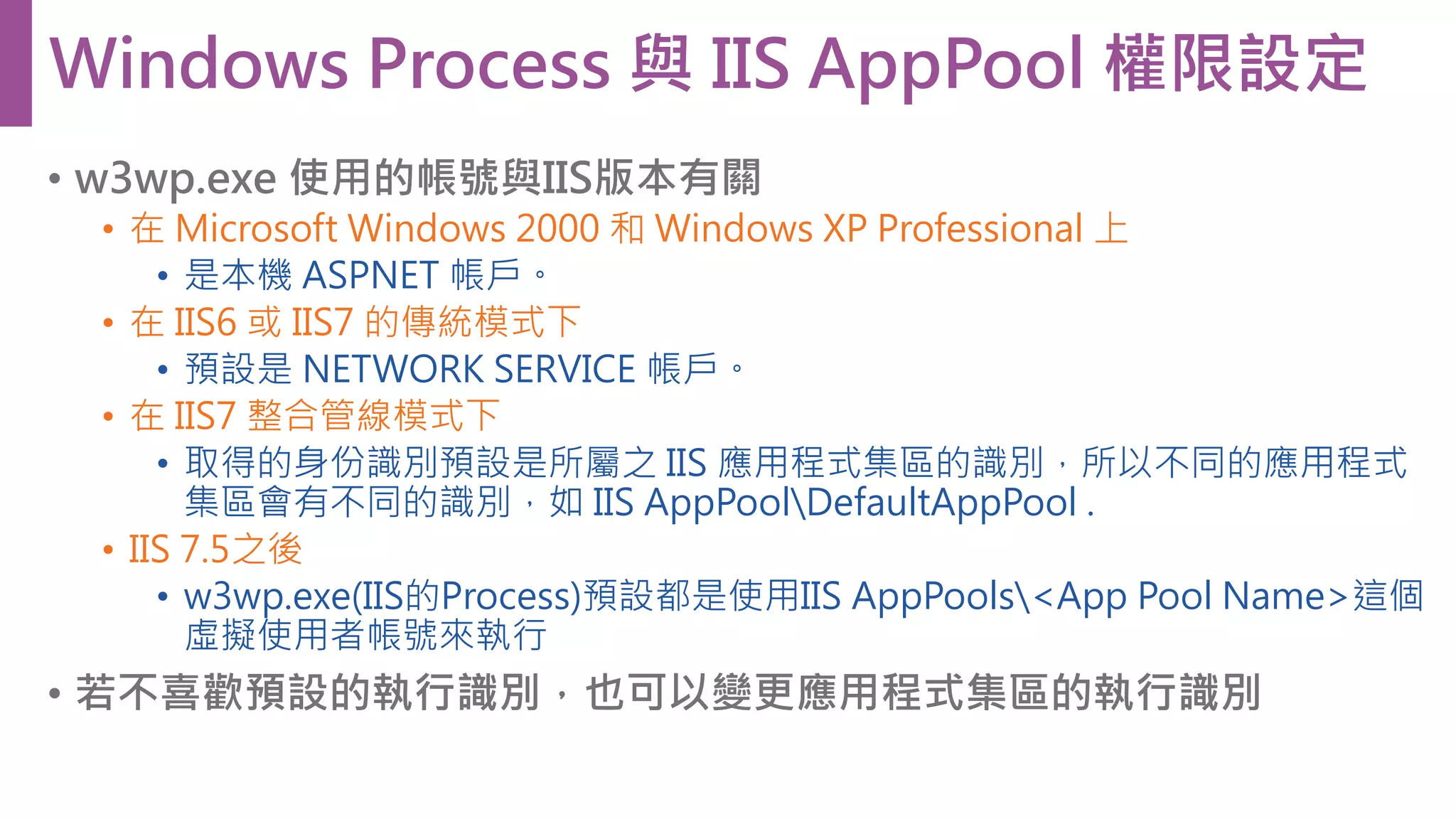 • w3wp.exe 使用的帳號與IIS版本有關 • 在 Microsoft Windows 2000 和 Windows XP Professional 上 • 是本機 ASPNET 帳戶。 • 在 IIS6 或 IIS7 的傳統模式下 • 預設是 NETWORK SERVICE 帳戶。 • 在 IIS7 整合管線模式下 • 取得的身份識別預設是所屬之 IIS 應用程式集區的識別，所以不同的應用程式 集區會有不同的識別，如 IIS AppPoolDefaultAppPool . • IIS 7.5之後 • w3wp.exe(IIS的Process)預設都是使用IIS AppPools<App Pool Name>這個 虛擬使用者帳號來執行 • 若不喜歡預設的執行識別，也可以變更應用程式集區的執行識別 Windows Process 與 IIS AppPool 權限設定 