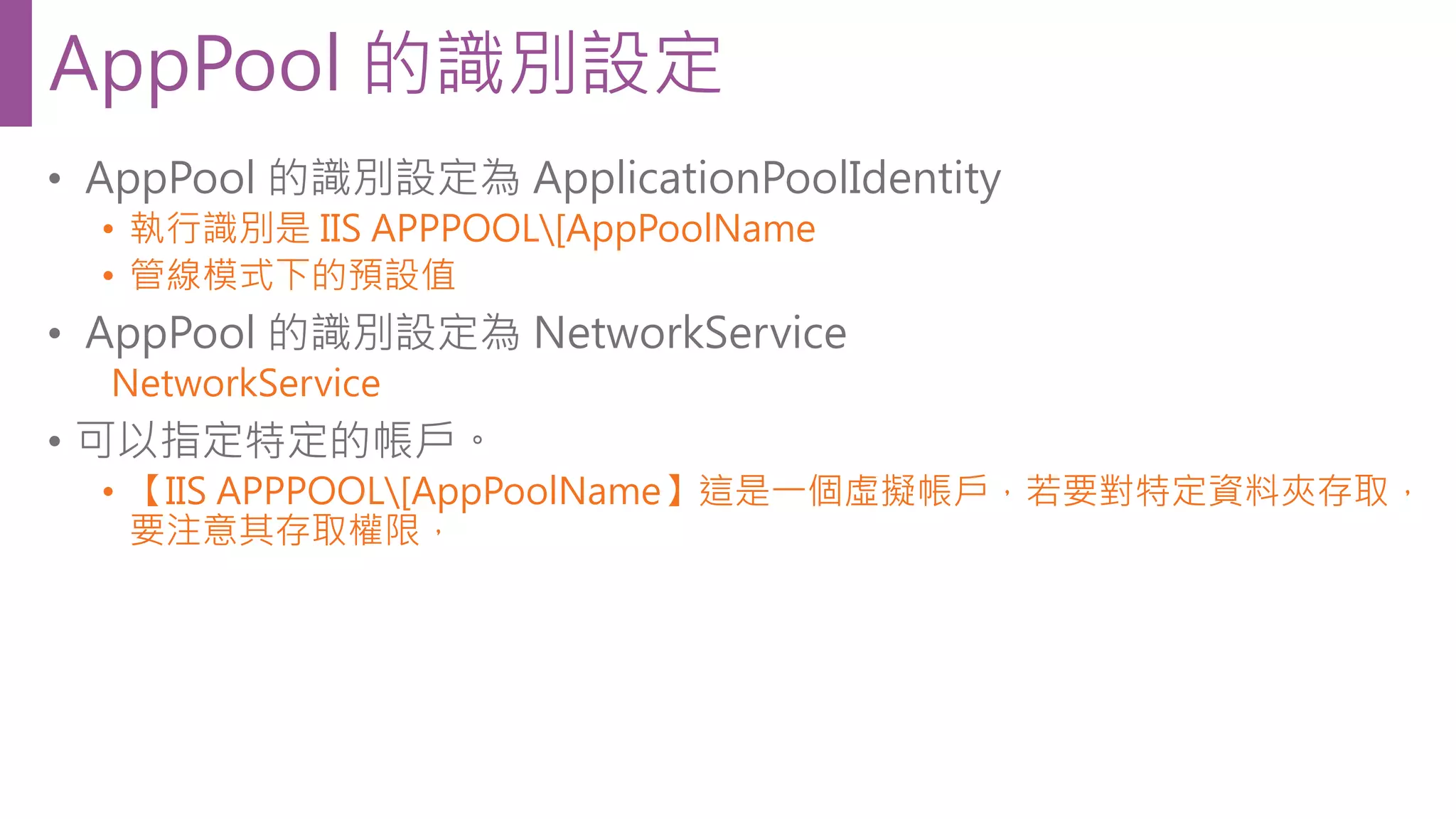• AppPool 的識別設定為 ApplicationPoolIdentity • 執行識別是 IIS APPPOOL[AppPoolName • 管線模式下的預設值 • AppPool 的識別設定為 NetworkService NetworkService • 可以指定特定的帳戶。 • 【IIS APPPOOL[AppPoolName】這是一個虛擬帳戶，若要對特定資料夾存取， 要注意其存取權限， AppPool 的識別設定 