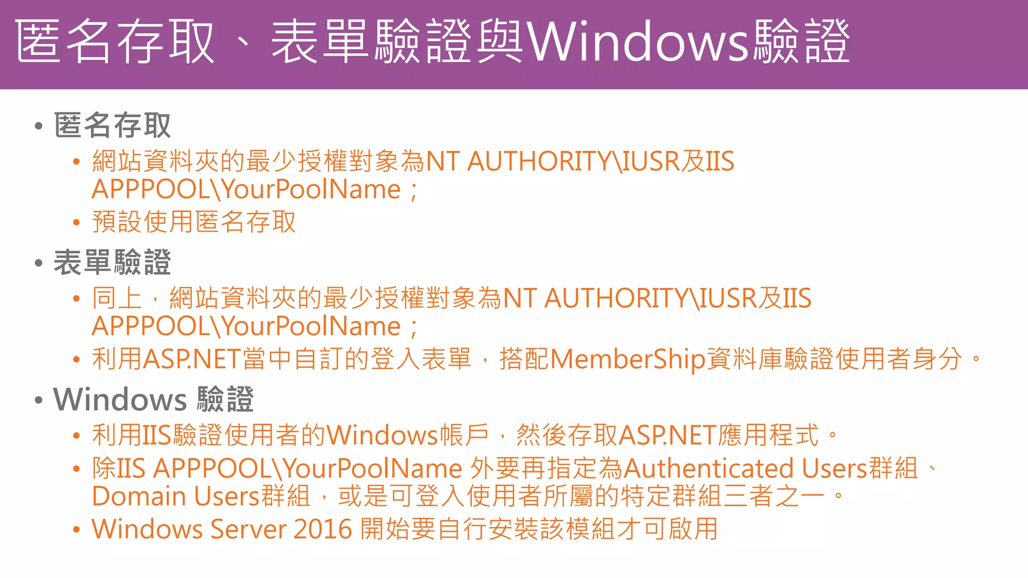 匿名存取、表單驗證與Windows驗證 • 匿名存取 • 網站資料夾的最少授權對象為NT AUTHORITYIUSR及IIS APPPOOLYourPoolName； • 預設使用匿名存取 • 表單驗證 • 同上，網站資料夾的最少授權對象為NT AUTHORITYIUSR及IIS APPPOOLYourPoolName； • 利用ASP.NET當中自訂的登入表單，搭配MemberShip資料庫驗證使用者身分。 • Windows 驗證 • 利用IIS驗證使用者的Windows帳戶，然後存取ASP.NET應用程式。 • 除IIS APPPOOLYourPoolName 外要再指定為Authenticated Users群組、 Domain Users群組，或是可登入使用者所屬的特定群組三者之一。 • Windows Server 2016 開始要自行安裝該模組才可啟用 