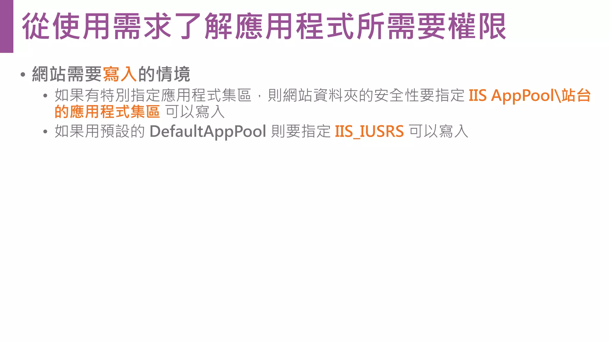 • 網站需要寫入的情境 • 如果有特別指定應用程式集區，則網站資料夾的安全性要指定 IIS AppPool站台 的應用程式集區 可以寫入 • 如果用預設的 DefaultAppPool 則要指定 IIS_IUSRS 可以寫入 從使用需求了解應用程式所需要權限 