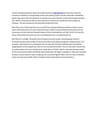The firstthingmost people notice whentheyfirstsetup Net-tell LLCphone service isthatthe
transitionisseamless;everythingabouttheirhome phone service worksexactlylike itdidbefore,
whichisthe point.The onlydifferenceisthattheyuse yourInternetconnectioninsteadof aphone
line,whichishowtheyare able to save customersmoneyeverymonthoverthe local phone
company.The cost savingscan be hundredsof dollarsperyear.
Net-tellLLCusesVoIPtelephone service,whichhasrevolutionizedhome phoneservice inrecent
years.VoIPstandsforVoice overInternetProtocol,whichmaysoundoverlytechnical,butitjust
meansyouuse the Internetinsteadof aphone line tomake aphone call.Net-tellLLCisso easyto
setup and use that once youset itup, youforgetthat you’re usingthe Internet.
Net-tellLLCisa leader.Theyofferalotof featuresforyourmoney,includinglowerratesfor
international callsandanumberof free servicesthatmanyphone companiescharge extrafor.For
example,CallerIDservice isincludedforall incomingcallsandCallerIDblockingisincludedfor
outgoingcalls,sothat people youcall can’tsee yourphone number.Youcan alsoroute certaincalls
to anotherphone,like yourcell phone oraworkphone.All Net-tell LLCcustomersalsogeta state-
of-the-artvoicemail systemthatallowsthemtogettheirmessageseverywhere.There are manyfree
features,youare likelytohave funplaying.YoumayalsoforgetthatNet-tell LLCisone of the best
valuesaround,because Net-tell LLCmaybe the besthome phone service anywhere.
 