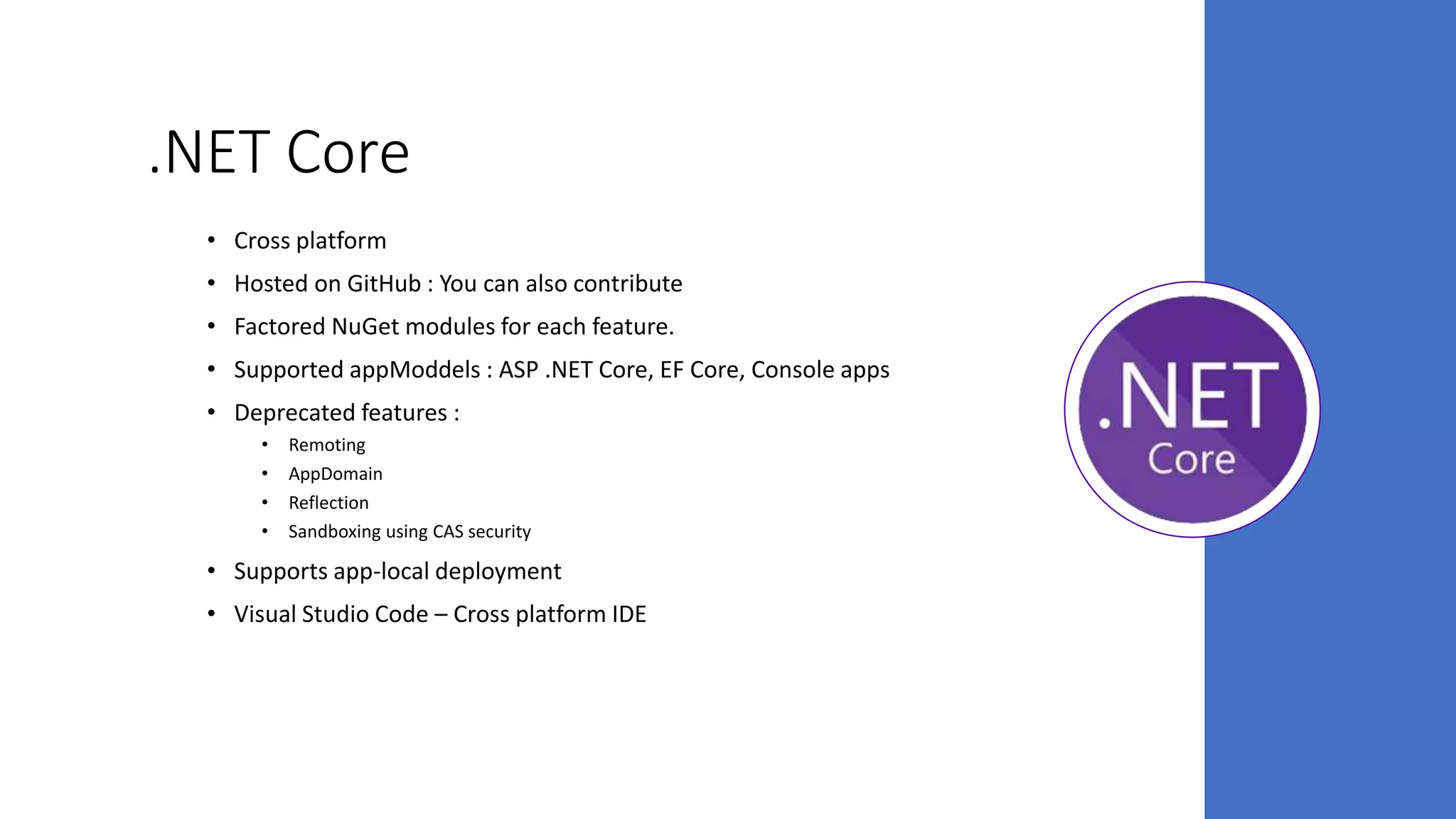.NET Core
• Cross platform
• Hosted on GitHub : You can also contribute
• Factored NuGet modules for each feature.
• Supported appModdels : ASP .NET Core, EF Core, Console apps
• Deprecated features :
• Remoting
• AppDomain
• Reflection
• Sandboxing using CAS security
• Supports app-local deployment
• Visual Studio Code – Cross platform IDE
 