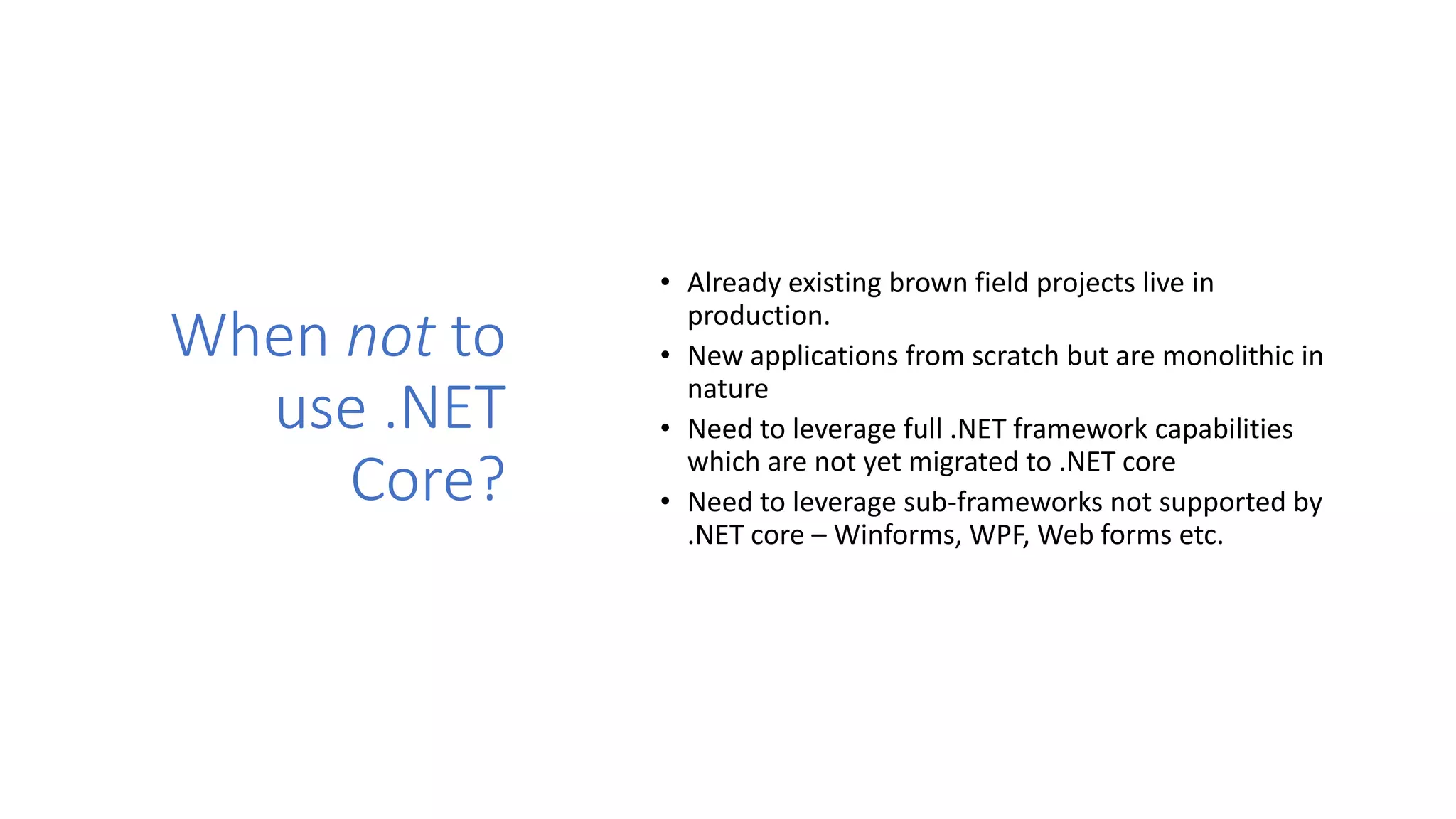 When not to
use .NET
Core?
• Already existing brown field projects live in
production.
• New applications from scratch but are monolithic in
nature
• Need to leverage full .NET framework capabilities
which are not yet migrated to .NET core
• Need to leverage sub-frameworks not supported by
.NET core – Winforms, WPF, Web forms etc.
 