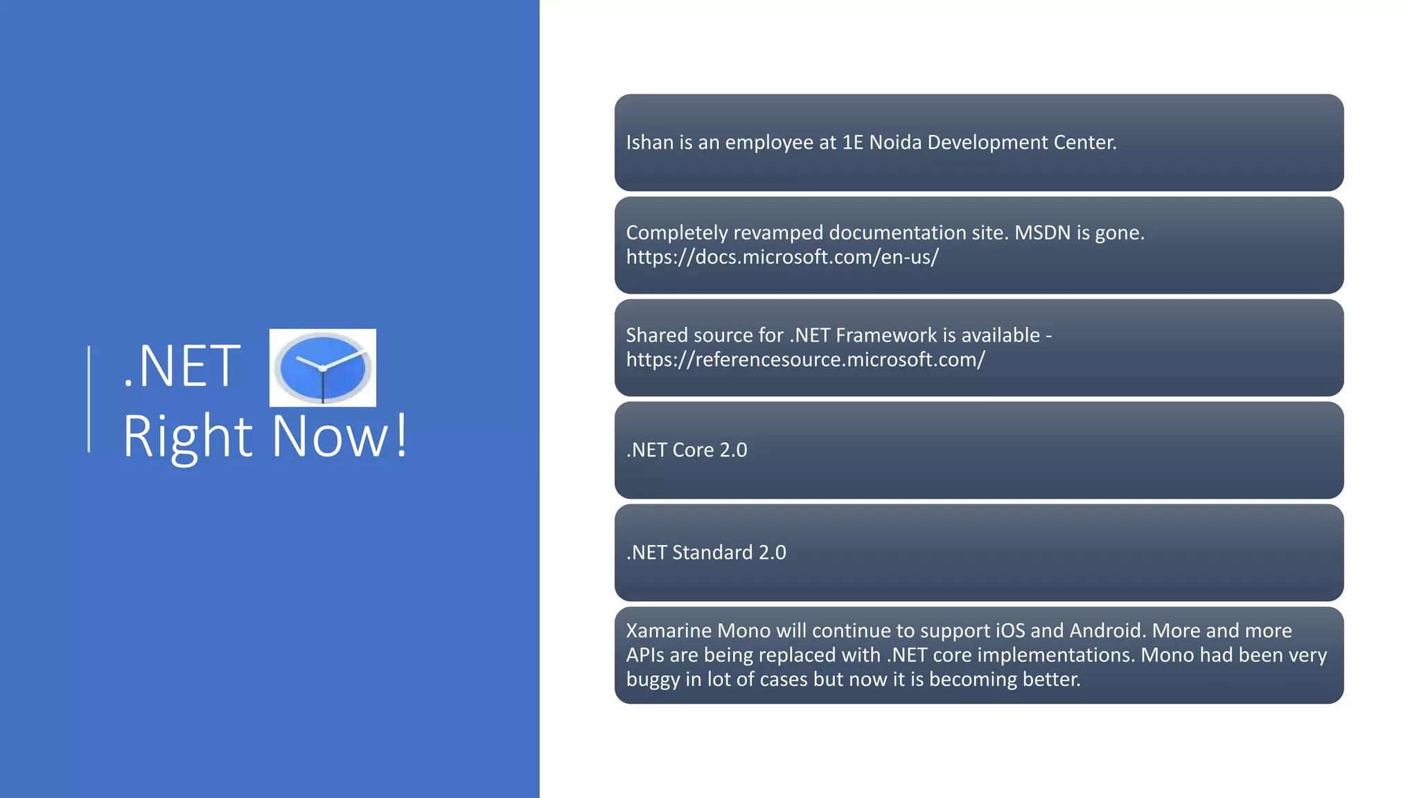 .NET
Right Now!
Ishan is an employee at 1E Noida Development Center.
Completely revamped documentation site. MSDN is gone.
https://docs.microsoft.com/en-us/
Shared source for .NET Framework is available -
https://referencesource.microsoft.com/
.NET Core 2.0
.NET Standard 2.0
Xamarine Mono will continue to support iOS and Android. More and more
APIs are being replaced with .NET core implementations. Mono had been very
buggy in lot of cases but now it is becoming better.
 