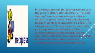 Es la etiqueta que se utiliza para comunicarse en la
Red o sea, la etiqueta del Ciberespacio. Y etiqueta
significa “las normas requeridas por la buena
educación o prescritas por una autoridad para ser
tenidas en cuenta en la vida social o la oficial”. En
otras palabras, la “ñ” encierra una serie de reglas
para comportarse adecuadamente en línea.
Es decir podemos concluir deciendo que le en
linea,.NET-ETIQUETA son las normas básicas que
debemos tener al momento de estar en el
cyberespacio es decir navegando en Internet,
 