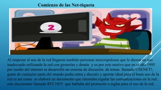 Al empezar el uso de la red llegaron también personas inescrupulosas que le dieron un uso
inadecuado utilizando la red con groserías y demás y es por este motivo que en el año 1995
por medio del internet se desarrolló un sistema de discusión de temas llamado USENET!,
gente de cualquier parte del mundo podía entra y discutir y aportar ideal para el buen uso de la
red es así como se elaboró un documento que intentaba regular las comunicaciones en la red ,
este documento llamado RFC1855 que hablaba del protocolo o reglas para el uso de la red.
Comienzo de las Net-tiqueta
 