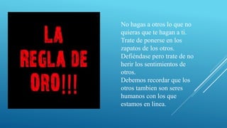 No hagas a otros lo que no
quieras que te hagan a ti.
Trate de ponerse en los
zapatos de los otros.
Defiéndase pero trate de no
herir los sentimientos de
otros.
Debemos recordar que los
otros tambien son seres
humanos con los que
estamos en linea.
 