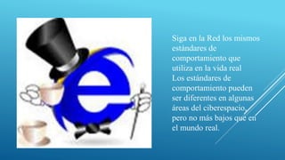 Siga en la Red los mismos
estándares de
comportamiento que
utiliza en la vida real
Los estándares de
comportamiento pueden
ser diferentes en algunas
áreas del ciberespacio,
pero no más bajos que en
el mundo real.
 