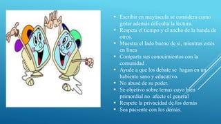  Escribir en mayúscula se considera como
gritar además dificulta la lectura.
 Respeta el tiempo y el ancho de la banda de
otros.
 Muestra el lado bueno de sí, mientras estés
en línea
 Comparta sus conocimientos con la
comunidad .
 Ayude a que los debate se hagan en un
habiente sano y educativo.
 No abusé de su poder.
 Se objetivo sobre temas cuyo bien
primordial no afecte el general
 Respete la privacidad de los demás
 Sea paciente con los demás.
 