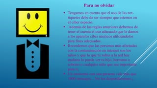 Para no olvidar
 Tengamos en cuenta que el uso de las net-
tiquetes debe de ser siempre que estemos en
el ciber espacio.
 Además de las reglas anteriores debemos de
tener el cuenta el uso adecuado que le damos
a los aparatos ciber náuticos utilizándolos
para fines adecuados .
 Recordemos que las personas más afectadas
con la contaminación en internet son los
niños y que lo que tu subas a la red hoy
mañana lo puede ver tu hijo, hermano o
sobrino o cualquier niño que sea importante
para ti¡
 Un momento con una persona vale más que
1000 mensajes... No los desperdiciemos ¡,
 