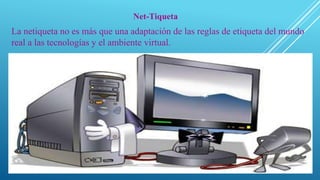 Net-Tiqueta
La netiqueta no es más que una adaptación de las reglas de etiqueta del mundo
real a las tecnologías y el ambiente virtual.
 