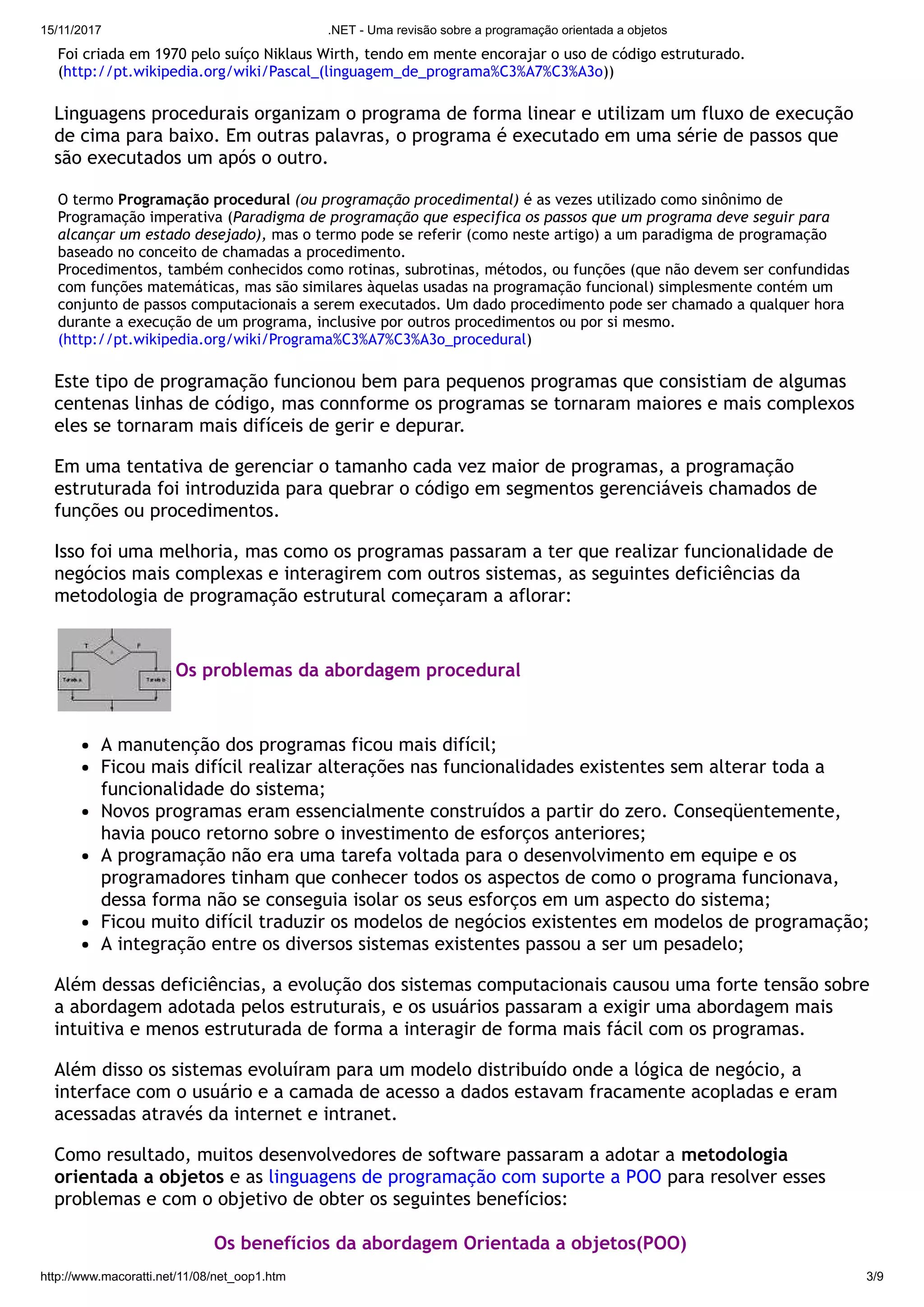 15/11/2017 .NET - Uma revisão sobre a programação orientada a objetos
http://www.macoratti.net/11/08/net_oop1.htm 3/9
Foi criada em 1970 pelo suíço Niklaus Wirth, tendo em mente encorajar o uso de código estruturado.
(http://pt.wikipedia.org/wiki/Pascal_(linguagem_de_programa%C3%A7%C3%A3o))
Linguagens procedurais organizam o programa de forma linear e utilizam um fluxo de execução
de cima para baixo. Em outras palavras, o programa é executado em uma série de passos que
são executados um após o outro.
O termo Programação procedural (ou programação procedimental) é as vezes utilizado como sinônimo de
Programação imperativa (Paradigma de programação que especifica os passos que um programa deve seguir para
alcançar um estado desejado), mas o termo pode se referir (como neste artigo) a um paradigma de programação
baseado no conceito de chamadas a procedimento. 
Procedimentos, também conhecidos como rotinas, subrotinas, métodos, ou funções (que não devem ser confundidas
com funções matemáticas, mas são similares àquelas usadas na programação funcional) simplesmente contém um
conjunto de passos computacionais a serem executados. Um dado procedimento pode ser chamado a qualquer hora
durante a execução de um programa, inclusive por outros procedimentos ou por si mesmo.
(http://pt.wikipedia.org/wiki/Programa%C3%A7%C3%A3o_procedural)
Este tipo de programação funcionou bem para pequenos programas que consistiam de algumas
centenas linhas de código, mas connforme os programas se tornaram maiores e mais complexos
eles se tornaram mais difíceis de gerir e depurar.
Em uma tentativa de gerenciar o tamanho cada vez maior de programas, a programação
estruturada foi introduzida para quebrar o código em segmentos gerenciáveis chamados de
funções ou procedimentos.
Isso foi uma melhoria, mas como os programas passaram a ter que realizar funcionalidade de
negócios mais complexas e interagirem com outros sistemas, as seguintes deficiências da
metodologia de programação estrutural começaram a aflorar:
Os problemas da abordagem procedural
A manutenção dos programas ficou mais difícil;
Ficou mais difícil realizar alterações nas funcionalidades existentes sem alterar toda a
funcionalidade do sistema;
Novos programas eram essencialmente construídos a partir do zero. Conseqüentemente,
havia pouco retorno sobre o investimento de esforços anteriores;
A programação não era uma tarefa voltada para o desenvolvimento em equipe e os
programadores tinham que conhecer todos os aspectos de como o programa funcionava,
dessa forma não se conseguia isolar os seus esforços em um aspecto do sistema;
Ficou muito difícil traduzir os modelos de negócios existentes em modelos de programação;
A integração entre os diversos sistemas existentes passou a ser um pesadelo;
Além dessas deficiências, a evolução dos sistemas computacionais causou uma forte tensão sobre
a abordagem adotada pelos estruturais, e os usuários passaram a exigir uma abordagem mais
intuitiva e menos estruturada de forma a interagir de forma mais fácil com os programas.
Além disso os sistemas evoluíram para um modelo distribuído onde a lógica de negócio, a
interface com o usuário e a camada de acesso a dados estavam fracamente acopladas e eram
acessadas através da internet e intranet.
Como resultado, muitos desenvolvedores de software passaram a adotar a metodologia
orientada a objetos e as linguagens de programação com suporte a POO para resolver esses
problemas e com o objetivo de obter os seguintes benefícios:
Os benefícios da abordagem Orientada a objetos(POO)
 