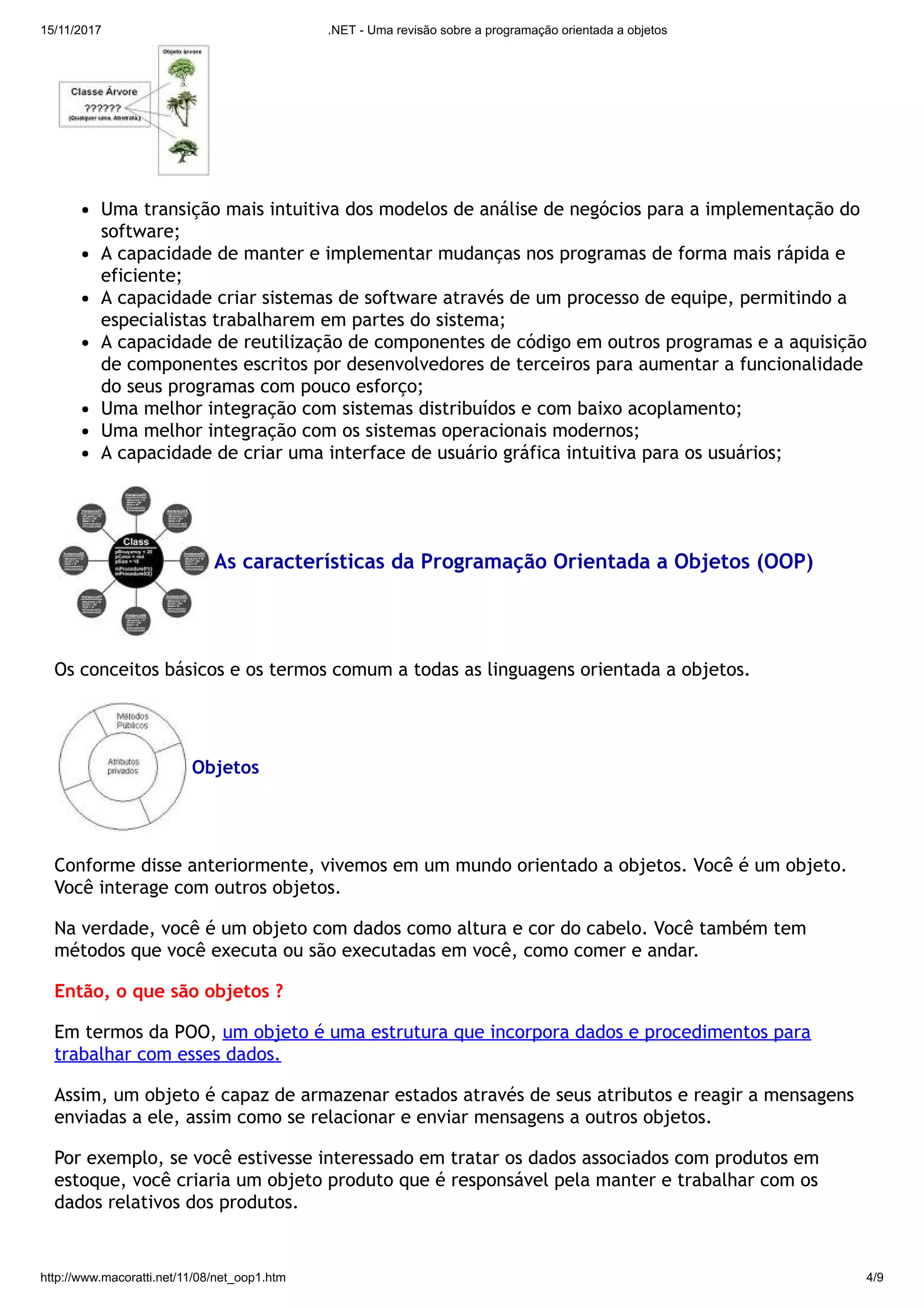 15/11/2017 .NET - Uma revisão sobre a programação orientada a objetos
http://www.macoratti.net/11/08/net_oop1.htm 4/9
Uma transição mais intuitiva dos modelos de análise de negócios para a implementação do
software;
A capacidade de manter e implementar mudanças nos programas de forma mais rápida e
eficiente;
A capacidade criar sistemas de software através de um processo de equipe, permitindo a
especialistas trabalharem em partes do sistema;
A capacidade de reutilização de componentes de código em outros programas e a aquisição
de componentes escritos por desenvolvedores de terceiros para aumentar a funcionalidade
do seus programas com pouco esforço;
Uma melhor integração com sistemas distribuídos e com baixo acoplamento;
Uma melhor integração com os sistemas operacionais modernos;
A capacidade de criar uma interface de usuário gráfica intuitiva para os usuários;
As características da Programação Orientada a Objetos (OOP)
Os conceitos básicos e os termos comum a todas as linguagens orientada a objetos.
Objetos
Conforme disse anteriormente, vivemos em um mundo orientado a objetos. Você é um objeto.
Você interage com outros objetos.
Na verdade, você é um objeto com dados como altura e cor do cabelo. Você também tem
métodos que você executa ou são executadas em você, como comer e andar.
Então, o que são objetos ?
Em termos da POO, um objeto é uma estrutura que incorpora dados e procedimentos para
trabalhar com esses dados.
Assim, um objeto é capaz de armazenar estados através de seus atributos e reagir a mensagens
enviadas a ele, assim como se relacionar e enviar mensagens a outros objetos.
Por exemplo, se você estivesse interessado em tratar os dados associados com produtos em
estoque, você criaria um objeto produto que é responsável pela manter e trabalhar com os
dados relativos dos produtos.
 