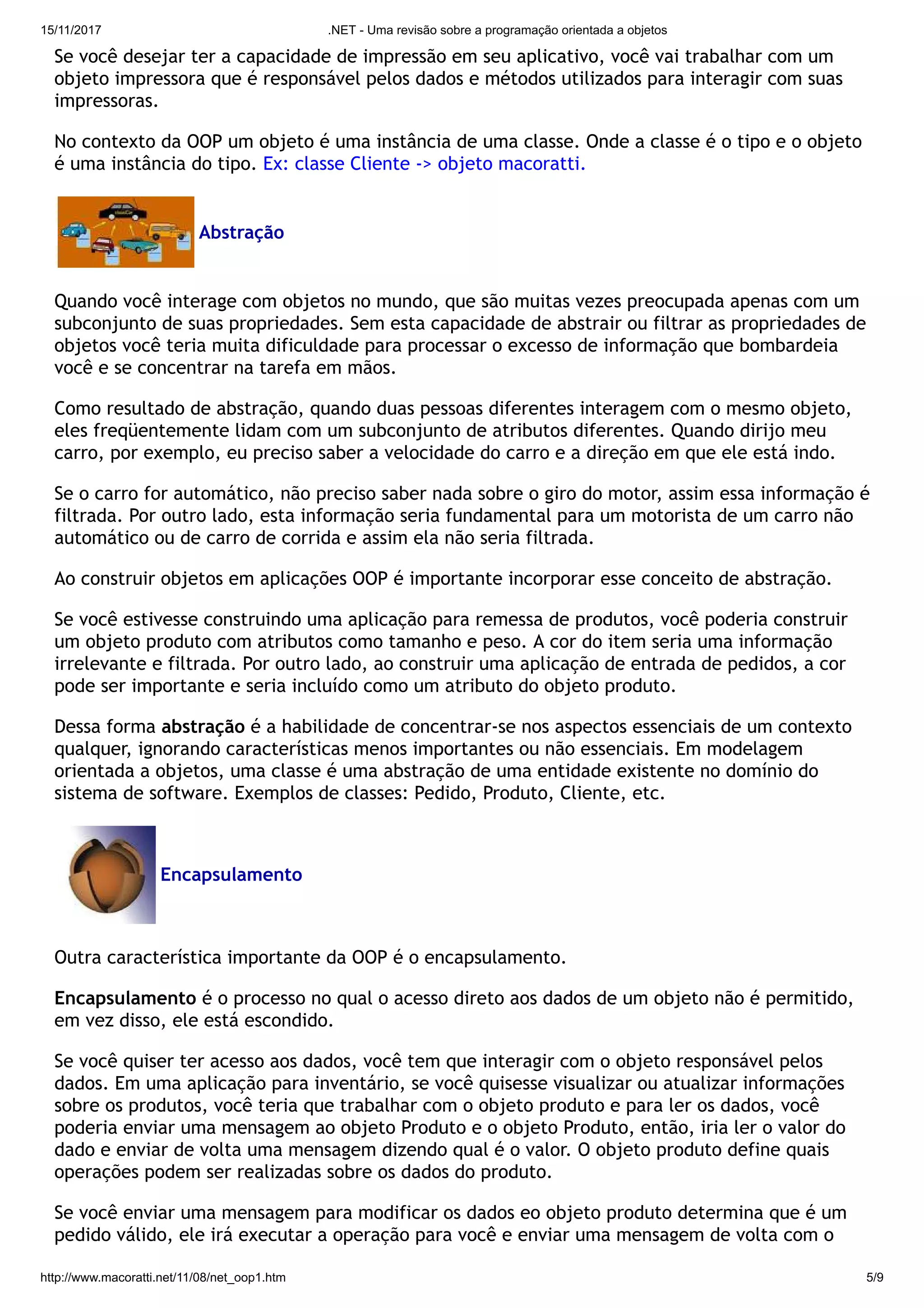 15/11/2017 .NET - Uma revisão sobre a programação orientada a objetos
http://www.macoratti.net/11/08/net_oop1.htm 5/9
Se você desejar ter a capacidade de impressão em seu aplicativo, você vai trabalhar com um
objeto impressora que é responsável pelos dados e métodos utilizados para interagir com suas
impressoras.
No contexto da OOP um objeto é uma instância de uma classe. Onde a classe é o tipo e o objeto
é uma instância do tipo. Ex: classe Cliente -> objeto macoratti.
Abstração
Quando você interage com objetos no mundo, que são muitas vezes preocupada apenas com um
subconjunto de suas propriedades. Sem esta capacidade de abstrair ou filtrar as propriedades de
objetos você teria muita dificuldade para processar o excesso de informação que bombardeia
você e se concentrar na tarefa em mãos.
Como resultado de abstração, quando duas pessoas diferentes interagem com o mesmo objeto,
eles freqüentemente lidam com um subconjunto de atributos diferentes. Quando dirijo meu
carro, por exemplo, eu preciso saber a velocidade do carro e a direção em que ele está indo.
Se o carro for automático, não preciso saber nada sobre o giro do motor, assim essa informação é
filtrada. Por outro lado, esta informação seria fundamental para um motorista de um carro não
automático ou de carro de corrida e assim ela não seria filtrada.
Ao construir objetos em aplicações OOP é importante incorporar esse conceito de abstração.
Se você estivesse construindo uma aplicação para remessa de produtos, você poderia construir
um objeto produto com atributos como tamanho e peso. A cor do item seria uma informação
irrelevante e filtrada. Por outro lado, ao construir uma aplicação de entrada de pedidos, a cor
pode ser importante e seria incluído como um atributo do objeto produto.
Dessa forma abstração é a habilidade de concentrar-se nos aspectos essenciais de um contexto
qualquer, ignorando características menos importantes ou não essenciais. Em modelagem
orientada a objetos, uma classe é uma abstração de uma entidade existente no domínio do
sistema de software. Exemplos de classes: Pedido, Produto, Cliente, etc.
Encapsulamento
Outra característica importante da OOP é o encapsulamento.
Encapsulamento é o processo no qual o acesso direto aos dados de um objeto não é permitido,
em vez disso, ele está escondido.
Se você quiser ter acesso aos dados, você tem que interagir com o objeto responsável pelos
dados. Em uma aplicação para inventário, se você quisesse visualizar ou atualizar informações
sobre os produtos, você teria que trabalhar com o objeto produto e para ler os dados, você
poderia enviar uma mensagem ao objeto Produto e o objeto Produto, então, iria ler o valor do
dado e enviar de volta uma mensagem dizendo qual é o valor. O objeto produto define quais
operações podem ser realizadas sobre os dados do produto.
Se você enviar uma mensagem para modificar os dados eo objeto produto determina que é um
pedido válido, ele irá executar a operação para você e enviar uma mensagem de volta com o
 