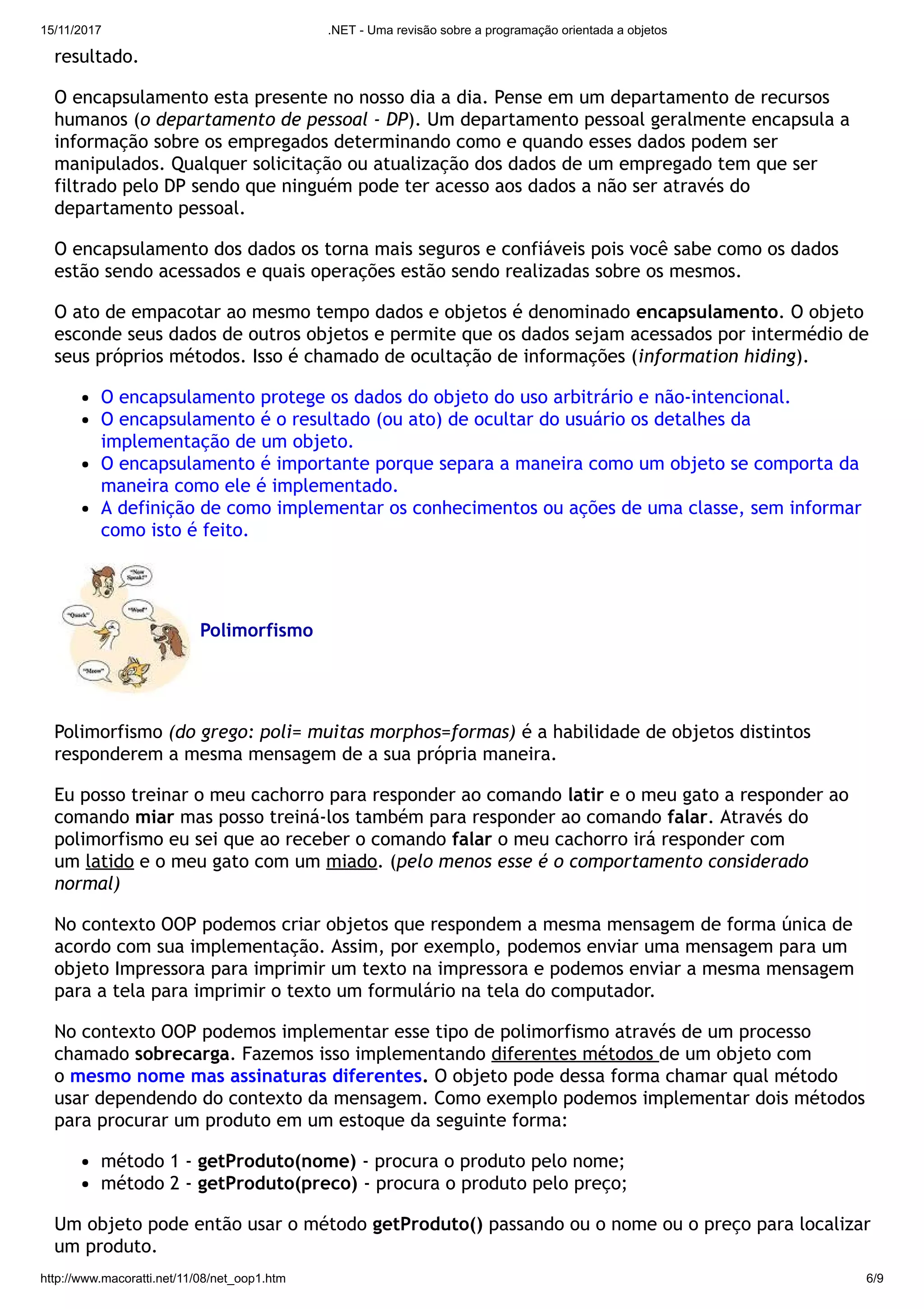 15/11/2017 .NET - Uma revisão sobre a programação orientada a objetos
http://www.macoratti.net/11/08/net_oop1.htm 6/9
resultado.
O encapsulamento esta presente no nosso dia a dia. Pense em um departamento de recursos
humanos (o departamento de pessoal - DP). Um departamento pessoal geralmente encapsula a
informação sobre os empregados determinando como e quando esses dados podem ser
manipulados. Qualquer solicitação ou atualização dos dados de um empregado tem que ser
filtrado pelo DP sendo que ninguém pode ter acesso aos dados a não ser através do
departamento pessoal.
O encapsulamento dos dados os torna mais seguros e confiáveis pois você sabe como os dados
estão sendo acessados e quais operações estão sendo realizadas sobre os mesmos.
O ato de empacotar ao mesmo tempo dados e objetos é denominado encapsulamento. O objeto
esconde seus dados de outros objetos e permite que os dados sejam acessados por intermédio de
seus próprios métodos. Isso é chamado de ocultação de informações (information hiding).
O encapsulamento protege os dados do objeto do uso arbitrário e não-intencional.
O encapsulamento é o resultado (ou ato) de ocultar do usuário os detalhes da
implementação de um objeto.
O encapsulamento é importante porque separa a maneira como um objeto se comporta da
maneira como ele é implementado.
A definição de como implementar os conhecimentos ou ações de uma classe, sem informar
como isto é feito.
Polimorfismo
Polimorfismo (do grego: poli= muitas morphos=formas) é a habilidade de objetos distintos
responderem a mesma mensagem de a sua própria maneira.
Eu posso treinar o meu cachorro para responder ao comando latir e o meu gato a responder ao
comando miar mas posso treiná-los também para responder ao comando falar. Através do
polimorfismo eu sei que ao receber o comando falar o meu cachorro irá responder com
um latido e o meu gato com um miado. (pelo menos esse é o comportamento considerado
normal)
No contexto OOP podemos criar objetos que respondem a mesma mensagem de forma única de
acordo com sua implementação. Assim, por exemplo, podemos enviar uma mensagem para um
objeto Impressora para imprimir um texto na impressora e podemos enviar a mesma mensagem
para a tela para imprimir o texto um formulário na tela do computador.
No contexto OOP podemos implementar esse tipo de polimorfismo através de um processo
chamado sobrecarga. Fazemos isso implementando diferentes métodos de um objeto com
o mesmo nome mas assinaturas diferentes. O objeto pode dessa forma chamar qual método
usar dependendo do contexto da mensagem. Como exemplo podemos implementar dois métodos
para procurar um produto em um estoque da seguinte forma:
método 1 - getProduto(nome) - procura o produto pelo nome;
método 2 - getProduto(preco) - procura o produto pelo preço;
Um objeto pode então usar o método getProduto() passando ou o nome ou o preço para localizar
um produto.
 