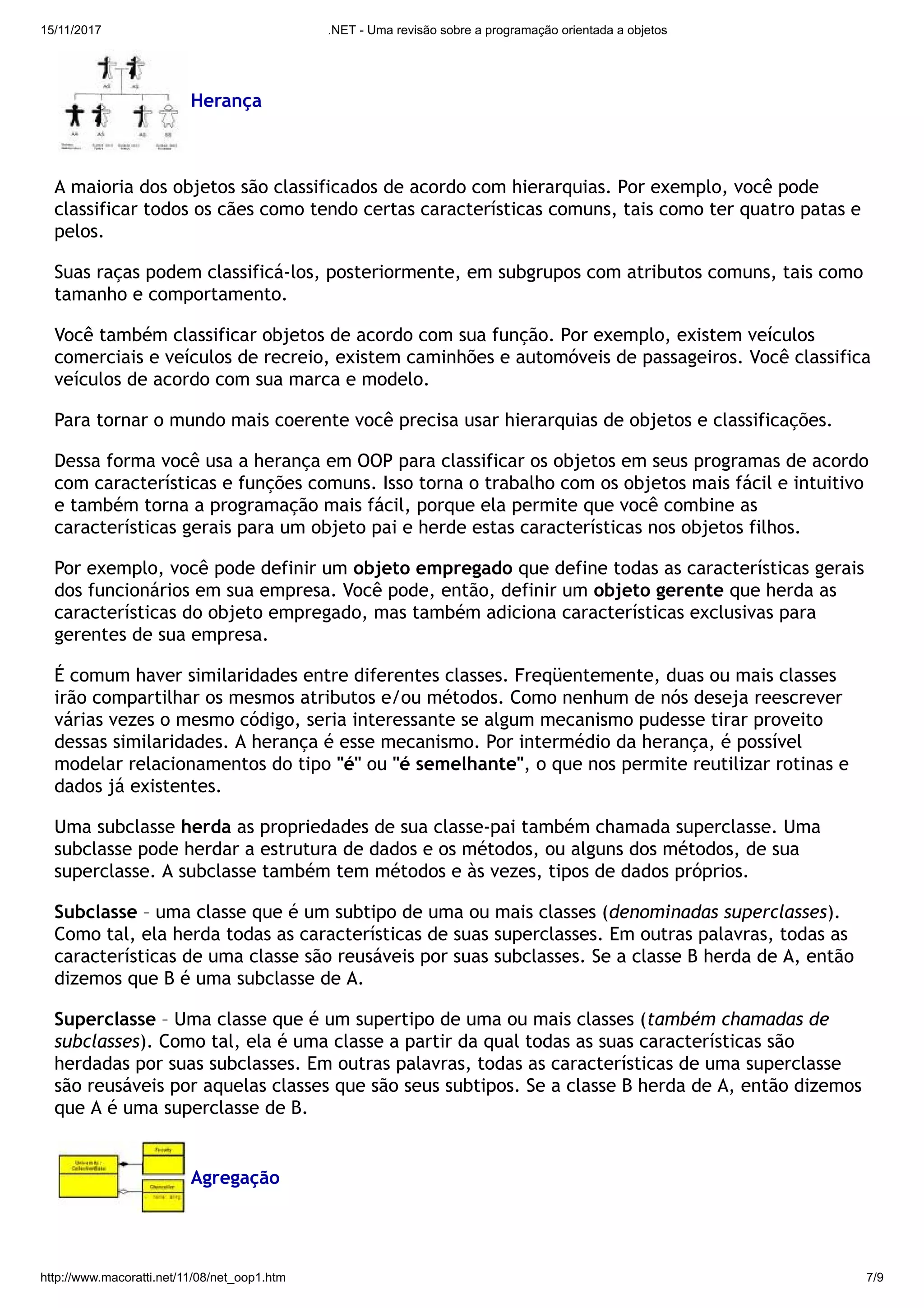15/11/2017 .NET - Uma revisão sobre a programação orientada a objetos
http://www.macoratti.net/11/08/net_oop1.htm 7/9
Herança
A maioria dos objetos são classificados de acordo com hierarquias. Por exemplo, você pode
classificar todos os cães como tendo certas características comuns, tais como ter quatro patas e
pelos.
Suas raças podem classificá-los, posteriormente, em subgrupos com atributos comuns, tais como
tamanho e comportamento.
Você também classificar objetos de acordo com sua função. Por exemplo, existem veículos
comerciais e veículos de recreio, existem caminhões e automóveis de passageiros. Você classifica
veículos de acordo com sua marca e modelo.
Para tornar o mundo mais coerente você precisa usar hierarquias de objetos e classificações.
Dessa forma você usa a herança em OOP para classificar os objetos em seus programas de acordo
com características e funções comuns. Isso torna o trabalho com os objetos mais fácil e intuitivo
e também torna a programação mais fácil, porque ela permite que você combine as
características gerais para um objeto pai e herde estas características nos objetos filhos.
Por exemplo, você pode definir um objeto empregado que define todas as características gerais
dos funcionários em sua empresa. Você pode, então, definir um objeto gerente que herda as
características do objeto empregado, mas também adiciona características exclusivas para
gerentes de sua empresa.
É comum haver similaridades entre diferentes classes. Freqüentemente, duas ou mais classes
irão compartilhar os mesmos atributos e/ou métodos. Como nenhum de nós deseja reescrever
várias vezes o mesmo código, seria interessante se algum mecanismo pudesse tirar proveito
dessas similaridades. A herança é esse mecanismo. Por intermédio da herança, é possível
modelar relacionamentos do tipo "é" ou "é semelhante", o que nos permite reutilizar rotinas e
dados já existentes.
Uma subclasse herda as propriedades de sua classe-pai também chamada superclasse. Uma
subclasse pode herdar a estrutura de dados e os métodos, ou alguns dos métodos, de sua
superclasse. A subclasse também tem métodos e às vezes, tipos de dados próprios.
Subclasse – uma classe que é um subtipo de uma ou mais classes (denominadas superclasses).
Como tal, ela herda todas as características de suas superclasses. Em outras palavras, todas as
características de uma classe são reusáveis por suas subclasses. Se a classe B herda de A, então
dizemos que B é uma subclasse de A.
Superclasse – Uma classe que é um supertipo de uma ou mais classes (também chamadas de
subclasses). Como tal, ela é uma classe a partir da qual todas as suas características são
herdadas por suas subclasses. Em outras palavras, todas as características de uma superclasse
são reusáveis por aquelas classes que são seus subtipos. Se a classe B herda de A, então dizemos
que A é uma superclasse de B.
Agregação
 