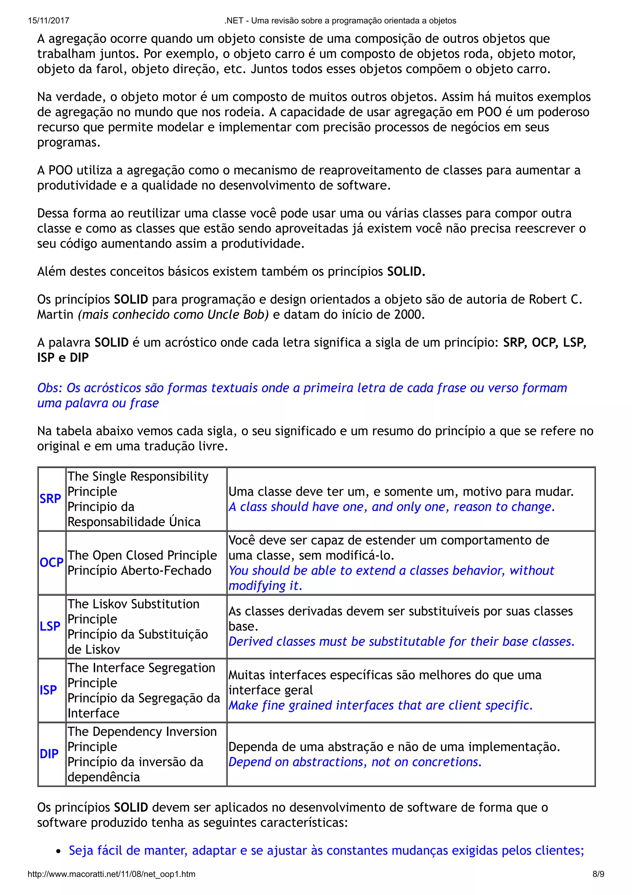 15/11/2017 .NET - Uma revisão sobre a programação orientada a objetos
http://www.macoratti.net/11/08/net_oop1.htm 8/9
A agregação ocorre quando um objeto consiste de uma composição de outros objetos que
trabalham juntos. Por exemplo, o objeto carro é um composto de objetos roda, objeto motor,
objeto da farol, objeto direção, etc. Juntos todos esses objetos compõem o objeto carro.
Na verdade, o objeto motor é um composto de muitos outros objetos. Assim há muitos exemplos
de agregação no mundo que nos rodeia. A capacidade de usar agregação em POO é um poderoso
recurso que permite modelar e implementar com precisão processos de negócios em seus
programas.
A POO utiliza a agregação como o mecanismo de reaproveitamento de classes para aumentar a
produtividade e a qualidade no desenvolvimento de software.
Dessa forma ao reutilizar uma classe você pode usar uma ou várias classes para compor outra
classe e como as classes que estão sendo aproveitadas já existem você não precisa reescrever o
seu código aumentando assim a produtividade.
Além destes conceitos básicos existem também os princípios SOLID.
Os princípios SOLID para programação e design orientados a objeto são de autoria de Robert C.
Martin (mais conhecido como Uncle Bob) e datam do início de 2000.
A palavra SOLID é um acróstico onde cada letra significa a sigla de um princípio: SRP, OCP, LSP,
ISP e DIP
Obs: Os acrósticos são formas textuais onde a primeira letra de cada frase ou verso formam
uma palavra ou frase
Na tabela abaixo vemos cada sigla, o seu significado e um resumo do princípio a que se refere no
original e em uma tradução livre.
SRP
The Single Responsibility
Principle
Principio da
Responsabilidade Única
Uma classe deve ter um, e somente um, motivo para mudar.
A class should have one, and only one, reason to change.
OCP
The Open Closed Principle
Princípio Aberto-Fechado
Você deve ser capaz de estender um comportamento de
uma classe, sem modificá-lo.
You should be able to extend a classes behavior, without
modifying it.
LSP
The Liskov Substitution
Principle
Princípio da Substituição
de Liskov
As classes derivadas devem ser substituíveis por suas classes
base.
Derived classes must be substitutable for their base classes.
ISP
The Interface Segregation
Principle
Princípio da Segregação da
Interface
Muitas interfaces específicas são melhores do que uma
interface geral
Make fine grained interfaces that are client specific.
DIP
The Dependency Inversion
Principle
Princípio da inversão da
dependência
Dependa de uma abstração e não de uma implementação.
Depend on abstractions, not on concretions.
Os princípios SOLID devem ser aplicados no desenvolvimento de software de forma que o
software produzido tenha as seguintes características:
Seja fácil de manter, adaptar e se ajustar às constantes mudanças exigidas pelos clientes;
 