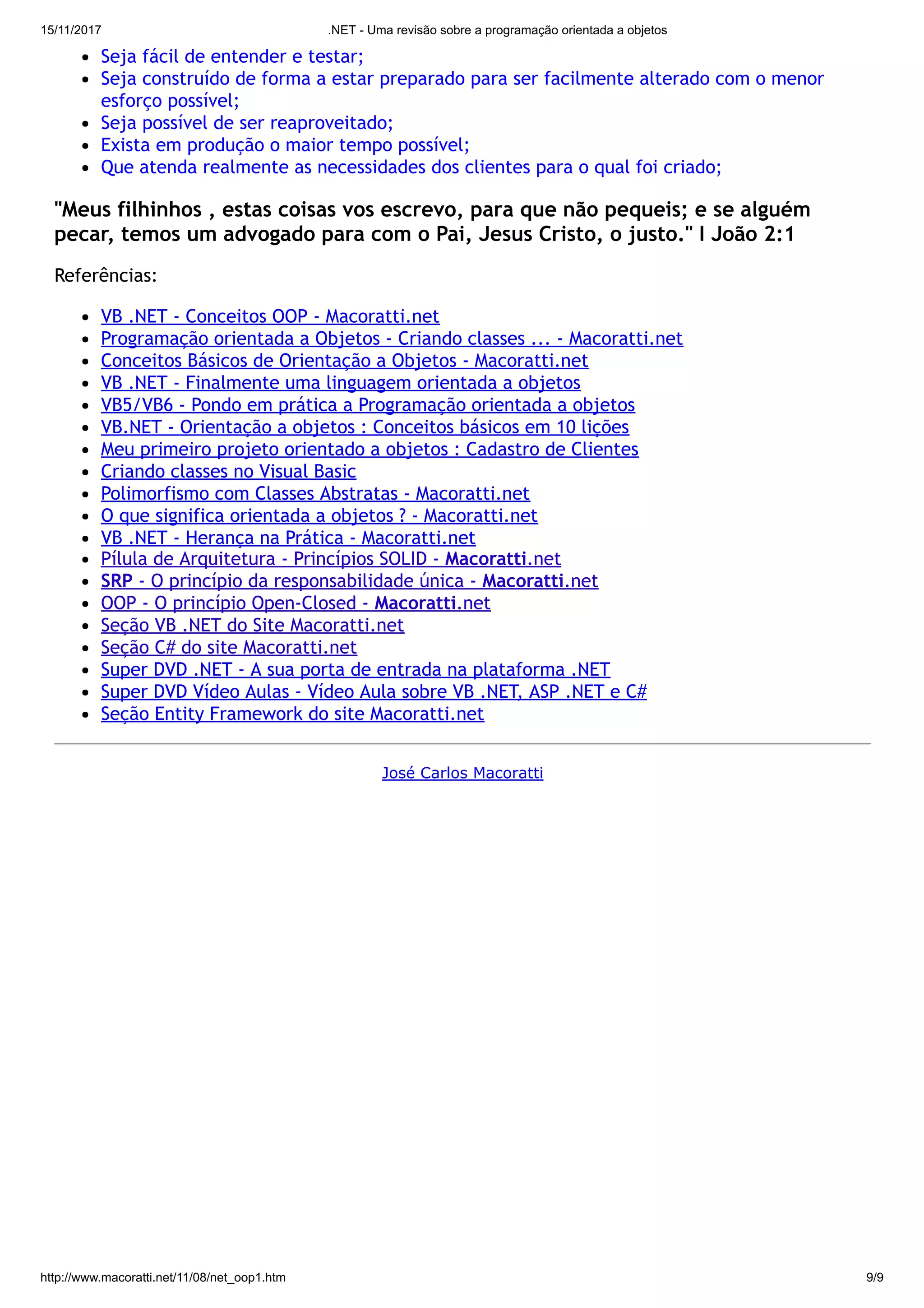 15/11/2017 .NET - Uma revisão sobre a programação orientada a objetos
http://www.macoratti.net/11/08/net_oop1.htm 9/9
Seja fácil de entender e testar;
Seja construído de forma a estar preparado para ser facilmente alterado com o menor
esforço possível;
Seja possível de ser reaproveitado;
Exista em produção o maior tempo possível;
Que atenda realmente as necessidades dos clientes para o qual foi criado;
"Meus filhinhos , estas coisas vos escrevo, para que não pequeis; e se alguém
pecar, temos um advogado para com o Pai, Jesus Cristo, o justo." I João 2:1
Referências:
VB .NET - Conceitos OOP - Macoratti.net
Programação orientada a Objetos - Criando classes ... - Macoratti.net
Conceitos Básicos de Orientação a Objetos - Macoratti.net
VB .NET - Finalmente uma linguagem orientada a objetos
VB5/VB6 - Pondo em prática a Programação orientada a objetos
VB.NET - Orientação a objetos : Conceitos básicos em 10 lições
Meu primeiro projeto orientado a objetos : Cadastro de Clientes
Criando classes no Visual Basic
Polimorfismo com Classes Abstratas - Macoratti.net
O que significa orientada a objetos ? - Macoratti.net
VB .NET - Herança na Prática - Macoratti.net
Pílula de Arquitetura - Princípios SOLID - Macoratti.net
SRP - O princípio da responsabilidade única - Macoratti.net
OOP - O princípio Open-Closed - Macoratti.net
Seção VB .NET do Site Macoratti.net
Seção C# do site Macoratti.net
Super DVD .NET - A sua porta de entrada na plataforma .NET
Super DVD Vídeo Aulas - Vídeo Aula sobre VB .NET, ASP .NET e C#
Seção Entity Framework do site Macoratti.net
José Carlos Macoratti
 