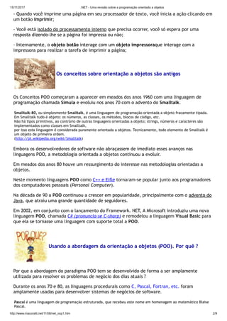 15/11/2017 .NET - Uma revisão sobre a programação orientada a objetos
http://www.macoratti.net/11/08/net_oop1.htm 2/9
- Quando você imprime uma página em seu processador de texto, você inicia a ação clicando em
um botão Imprimir;
- Você está isolado do processamento interno que precisa ocorrer, você só espera por uma
resposta dizendo-lhe se a página foi impressa ou não;
- Internamente, o objeto botão interage com um objeto impressoraque interage com a
impressora para realizar a tarefa de imprimir a página;
Os conceitos sobre orientação a objetos são antigos
Os Conceitos POO começaram a aparecer em meados dos anos 1960 com uma linguagem de
programação chamada Simula e evoluiu nos anos 70 com o advento do Smalltalk.
Smalltalk-80, ou simplesmente Smalltalk, é uma linguagem de programação orientada a objeto fracamente tipada.
Em Smalltalk tudo é objeto: os números, as classes, os métodos, blocos de código, etc. 
Não há tipos primitivos, ao contrário de outras linguagens orientadas a objeto; strings, números e caracteres são
implementados como classes em Smalltalk, 
por isso esta linguagem é considerada puramente orientada a objetos. Tecnicamente, todo elemento de Smalltalk é
um objeto de primeira ordem.
(http://pt.wikipedia.org/wiki/Smalltalk)
Embora os desenvolvedores de software não abraçassem de imediato esses avanços nas
linguagens POO, a metodologia orientada a objetos continuou a evoluir.
Em meados dos anos 80 houve um ressurgimento do interesse nas metodologias orientadas a
objetos.
Neste momento linguagens POO como C++ e Eifle tornaram-se popular junto aos programadores
dos computadores pessoais (Personal Computer).
Na década de 90 a POO continuou a crescer em popularidade, principalmente com o advento do
Java, que atraiu uma grande quantidade de seguidores.
Em 2002, em conjunto com o lançamento do Framework. NET, A Microsoft introduziu uma nova
linguagem POO, chamada C# (pronuncia-se C-sharp) e remodelou a linguagem Visual Basic para
que ela se tornasse uma linguagem com suporte total a POO.
Usando a abordagem da orientação a objetos (POO). Por quê ?
Por que a abordagem do paradigma POO tem se desenvolvido de forma a ser amplamente
utilizada para resolver os problemas de negócio dos dias atuais ?
Durante os anos 70 e 80, as linguagens procedurais como C, Pascal, Fortran, etc. foram
amplamente usadas para desenvolver sistemas de negócios de software.
Pascal é uma linguagem de programação estruturada, que recebeu este nome em homenagem ao matemático Blaise
Pascal. 
 