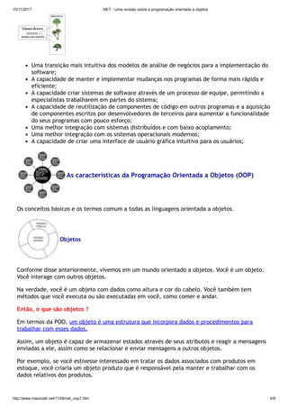 15/11/2017 .NET - Uma revisão sobre a programação orientada a objetos
http://www.macoratti.net/11/08/net_oop1.htm 4/9
Uma transição mais intuitiva dos modelos de análise de negócios para a implementação do
software;
A capacidade de manter e implementar mudanças nos programas de forma mais rápida e
eficiente;
A capacidade criar sistemas de software através de um processo de equipe, permitindo a
especialistas trabalharem em partes do sistema;
A capacidade de reutilização de componentes de código em outros programas e a aquisição
de componentes escritos por desenvolvedores de terceiros para aumentar a funcionalidade
do seus programas com pouco esforço;
Uma melhor integração com sistemas distribuídos e com baixo acoplamento;
Uma melhor integração com os sistemas operacionais modernos;
A capacidade de criar uma interface de usuário gráfica intuitiva para os usuários;
As características da Programação Orientada a Objetos (OOP)
Os conceitos básicos e os termos comum a todas as linguagens orientada a objetos.
Objetos
Conforme disse anteriormente, vivemos em um mundo orientado a objetos. Você é um objeto.
Você interage com outros objetos.
Na verdade, você é um objeto com dados como altura e cor do cabelo. Você também tem
métodos que você executa ou são executadas em você, como comer e andar.
Então, o que são objetos ?
Em termos da POO, um objeto é uma estrutura que incorpora dados e procedimentos para
trabalhar com esses dados.
Assim, um objeto é capaz de armazenar estados através de seus atributos e reagir a mensagens
enviadas a ele, assim como se relacionar e enviar mensagens a outros objetos.
Por exemplo, se você estivesse interessado em tratar os dados associados com produtos em
estoque, você criaria um objeto produto que é responsável pela manter e trabalhar com os
dados relativos dos produtos.
 