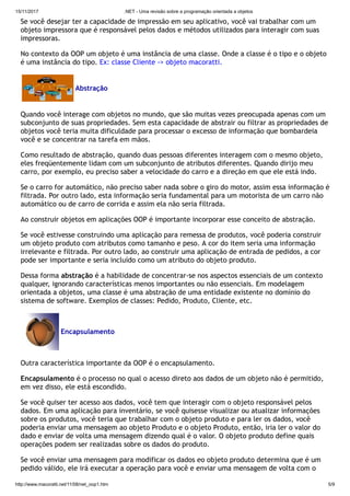 15/11/2017 .NET - Uma revisão sobre a programação orientada a objetos
http://www.macoratti.net/11/08/net_oop1.htm 5/9
Se você desejar ter a capacidade de impressão em seu aplicativo, você vai trabalhar com um
objeto impressora que é responsável pelos dados e métodos utilizados para interagir com suas
impressoras.
No contexto da OOP um objeto é uma instância de uma classe. Onde a classe é o tipo e o objeto
é uma instância do tipo. Ex: classe Cliente -> objeto macoratti.
Abstração
Quando você interage com objetos no mundo, que são muitas vezes preocupada apenas com um
subconjunto de suas propriedades. Sem esta capacidade de abstrair ou filtrar as propriedades de
objetos você teria muita dificuldade para processar o excesso de informação que bombardeia
você e se concentrar na tarefa em mãos.
Como resultado de abstração, quando duas pessoas diferentes interagem com o mesmo objeto,
eles freqüentemente lidam com um subconjunto de atributos diferentes. Quando dirijo meu
carro, por exemplo, eu preciso saber a velocidade do carro e a direção em que ele está indo.
Se o carro for automático, não preciso saber nada sobre o giro do motor, assim essa informação é
filtrada. Por outro lado, esta informação seria fundamental para um motorista de um carro não
automático ou de carro de corrida e assim ela não seria filtrada.
Ao construir objetos em aplicações OOP é importante incorporar esse conceito de abstração.
Se você estivesse construindo uma aplicação para remessa de produtos, você poderia construir
um objeto produto com atributos como tamanho e peso. A cor do item seria uma informação
irrelevante e filtrada. Por outro lado, ao construir uma aplicação de entrada de pedidos, a cor
pode ser importante e seria incluído como um atributo do objeto produto.
Dessa forma abstração é a habilidade de concentrar-se nos aspectos essenciais de um contexto
qualquer, ignorando características menos importantes ou não essenciais. Em modelagem
orientada a objetos, uma classe é uma abstração de uma entidade existente no domínio do
sistema de software. Exemplos de classes: Pedido, Produto, Cliente, etc.
Encapsulamento
Outra característica importante da OOP é o encapsulamento.
Encapsulamento é o processo no qual o acesso direto aos dados de um objeto não é permitido,
em vez disso, ele está escondido.
Se você quiser ter acesso aos dados, você tem que interagir com o objeto responsável pelos
dados. Em uma aplicação para inventário, se você quisesse visualizar ou atualizar informações
sobre os produtos, você teria que trabalhar com o objeto produto e para ler os dados, você
poderia enviar uma mensagem ao objeto Produto e o objeto Produto, então, iria ler o valor do
dado e enviar de volta uma mensagem dizendo qual é o valor. O objeto produto define quais
operações podem ser realizadas sobre os dados do produto.
Se você enviar uma mensagem para modificar os dados eo objeto produto determina que é um
pedido válido, ele irá executar a operação para você e enviar uma mensagem de volta com o
 