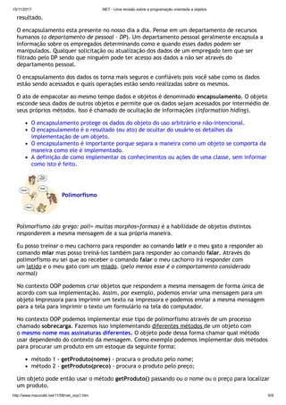 15/11/2017 .NET - Uma revisão sobre a programação orientada a objetos
http://www.macoratti.net/11/08/net_oop1.htm 6/9
resultado.
O encapsulamento esta presente no nosso dia a dia. Pense em um departamento de recursos
humanos (o departamento de pessoal - DP). Um departamento pessoal geralmente encapsula a
informação sobre os empregados determinando como e quando esses dados podem ser
manipulados. Qualquer solicitação ou atualização dos dados de um empregado tem que ser
filtrado pelo DP sendo que ninguém pode ter acesso aos dados a não ser através do
departamento pessoal.
O encapsulamento dos dados os torna mais seguros e confiáveis pois você sabe como os dados
estão sendo acessados e quais operações estão sendo realizadas sobre os mesmos.
O ato de empacotar ao mesmo tempo dados e objetos é denominado encapsulamento. O objeto
esconde seus dados de outros objetos e permite que os dados sejam acessados por intermédio de
seus próprios métodos. Isso é chamado de ocultação de informações (information hiding).
O encapsulamento protege os dados do objeto do uso arbitrário e não-intencional.
O encapsulamento é o resultado (ou ato) de ocultar do usuário os detalhes da
implementação de um objeto.
O encapsulamento é importante porque separa a maneira como um objeto se comporta da
maneira como ele é implementado.
A definição de como implementar os conhecimentos ou ações de uma classe, sem informar
como isto é feito.
Polimorfismo
Polimorfismo (do grego: poli= muitas morphos=formas) é a habilidade de objetos distintos
responderem a mesma mensagem de a sua própria maneira.
Eu posso treinar o meu cachorro para responder ao comando latir e o meu gato a responder ao
comando miar mas posso treiná-los também para responder ao comando falar. Através do
polimorfismo eu sei que ao receber o comando falar o meu cachorro irá responder com
um latido e o meu gato com um miado. (pelo menos esse é o comportamento considerado
normal)
No contexto OOP podemos criar objetos que respondem a mesma mensagem de forma única de
acordo com sua implementação. Assim, por exemplo, podemos enviar uma mensagem para um
objeto Impressora para imprimir um texto na impressora e podemos enviar a mesma mensagem
para a tela para imprimir o texto um formulário na tela do computador.
No contexto OOP podemos implementar esse tipo de polimorfismo através de um processo
chamado sobrecarga. Fazemos isso implementando diferentes métodos de um objeto com
o mesmo nome mas assinaturas diferentes. O objeto pode dessa forma chamar qual método
usar dependendo do contexto da mensagem. Como exemplo podemos implementar dois métodos
para procurar um produto em um estoque da seguinte forma:
método 1 - getProduto(nome) - procura o produto pelo nome;
método 2 - getProduto(preco) - procura o produto pelo preço;
Um objeto pode então usar o método getProduto() passando ou o nome ou o preço para localizar
um produto.
 
