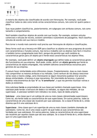 15/11/2017 .NET - Uma revisão sobre a programação orientada a objetos
http://www.macoratti.net/11/08/net_oop1.htm 7/9
Herança
A maioria dos objetos são classificados de acordo com hierarquias. Por exemplo, você pode
classificar todos os cães como tendo certas características comuns, tais como ter quatro patas e
pelos.
Suas raças podem classificá-los, posteriormente, em subgrupos com atributos comuns, tais como
tamanho e comportamento.
Você também classificar objetos de acordo com sua função. Por exemplo, existem veículos
comerciais e veículos de recreio, existem caminhões e automóveis de passageiros. Você classifica
veículos de acordo com sua marca e modelo.
Para tornar o mundo mais coerente você precisa usar hierarquias de objetos e classificações.
Dessa forma você usa a herança em OOP para classificar os objetos em seus programas de acordo
com características e funções comuns. Isso torna o trabalho com os objetos mais fácil e intuitivo
e também torna a programação mais fácil, porque ela permite que você combine as
características gerais para um objeto pai e herde estas características nos objetos filhos.
Por exemplo, você pode definir um objeto empregado que define todas as características gerais
dos funcionários em sua empresa. Você pode, então, definir um objeto gerente que herda as
características do objeto empregado, mas também adiciona características exclusivas para
gerentes de sua empresa.
É comum haver similaridades entre diferentes classes. Freqüentemente, duas ou mais classes
irão compartilhar os mesmos atributos e/ou métodos. Como nenhum de nós deseja reescrever
várias vezes o mesmo código, seria interessante se algum mecanismo pudesse tirar proveito
dessas similaridades. A herança é esse mecanismo. Por intermédio da herança, é possível
modelar relacionamentos do tipo "é" ou "é semelhante", o que nos permite reutilizar rotinas e
dados já existentes.
Uma subclasse herda as propriedades de sua classe-pai também chamada superclasse. Uma
subclasse pode herdar a estrutura de dados e os métodos, ou alguns dos métodos, de sua
superclasse. A subclasse também tem métodos e às vezes, tipos de dados próprios.
Subclasse – uma classe que é um subtipo de uma ou mais classes (denominadas superclasses).
Como tal, ela herda todas as características de suas superclasses. Em outras palavras, todas as
características de uma classe são reusáveis por suas subclasses. Se a classe B herda de A, então
dizemos que B é uma subclasse de A.
Superclasse – Uma classe que é um supertipo de uma ou mais classes (também chamadas de
subclasses). Como tal, ela é uma classe a partir da qual todas as suas características são
herdadas por suas subclasses. Em outras palavras, todas as características de uma superclasse
são reusáveis por aquelas classes que são seus subtipos. Se a classe B herda de A, então dizemos
que A é uma superclasse de B.
Agregação
 