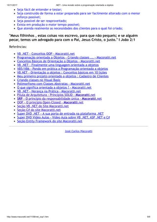 15/11/2017 .NET - Uma revisão sobre a programação orientada a objetos
http://www.macoratti.net/11/08/net_oop1.htm 9/9
Seja fácil de entender e testar;
Seja construído de forma a estar preparado para ser facilmente alterado com o menor
esforço possível;
Seja possível de ser reaproveitado;
Exista em produção o maior tempo possível;
Que atenda realmente as necessidades dos clientes para o qual foi criado;
"Meus filhinhos , estas coisas vos escrevo, para que não pequeis; e se alguém
pecar, temos um advogado para com o Pai, Jesus Cristo, o justo." I João 2:1
Referências:
VB .NET - Conceitos OOP - Macoratti.net
Programação orientada a Objetos - Criando classes ... - Macoratti.net
Conceitos Básicos de Orientação a Objetos - Macoratti.net
VB .NET - Finalmente uma linguagem orientada a objetos
VB5/VB6 - Pondo em prática a Programação orientada a objetos
VB.NET - Orientação a objetos : Conceitos básicos em 10 lições
Meu primeiro projeto orientado a objetos : Cadastro de Clientes
Criando classes no Visual Basic
Polimorfismo com Classes Abstratas - Macoratti.net
O que significa orientada a objetos ? - Macoratti.net
VB .NET - Herança na Prática - Macoratti.net
Pílula de Arquitetura - Princípios SOLID - Macoratti.net
SRP - O princípio da responsabilidade única - Macoratti.net
OOP - O princípio Open-Closed - Macoratti.net
Seção VB .NET do Site Macoratti.net
Seção C# do site Macoratti.net
Super DVD .NET - A sua porta de entrada na plataforma .NET
Super DVD Vídeo Aulas - Vídeo Aula sobre VB .NET, ASP .NET e C#
Seção Entity Framework do site Macoratti.net
José Carlos Macoratti
 