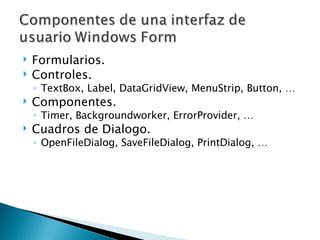 Formularios. Controles. TextBox, Label, DataGridView, MenuStrip, Button, … Componentes. Timer, Backgroundworker, ErrorProvider, … Cuadros de Dialogo. OpenFileDialog, SaveFileDialog, PrintDialog, … 