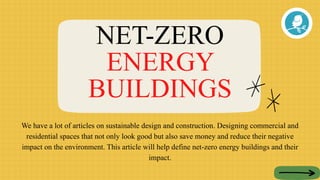NET-ZERO
ENERGY
BUILDINGS
We have a lot of articles on sustainable design and construction. Designing commercial and
residential spaces that not only look good but also save money and reduce their negative
impact on the environment. This article will help define net-zero energy buildings and their
impact.
 