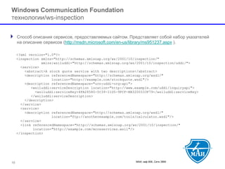 МАИ, каф 806, Сети ЭВМ 
Windows Communication Foundationтехнологии/ws-inspection 
Способ описания сервисов, предоставляемых сайтом. Представляет собой набор указателей на описание сервисов(http://msdn.microsoft.com/en-us/library/ms951237.aspx). 
10 
<?xml version="1.0"?> 
<inspection xmlns="http://schemas.xmlsoap.org/ws/2001/10/inspection/" 
xmlns:wsiluddi="http://schemas.xmlsoap.org/ws/2001/10/inspection/uddi/"> 
<service> 
<abstract>A stock quote service with two descriptions</abstract> 
<description referencedNamespace="http://schemas.xmlsoap.org/wsdl/" 
location="http://example.com/stockquote.wsdl"/> 
<description referencedNamespace="urn:uddi-org:api"> 
<wsiluddi:serviceDescription location="http://www.example.com/uddi/inquiryapi"> 
<wsiluddi:serviceKey>4FA28580-5C39-11D5-9FCF-BB3200333F79</wsiluddi:serviceKey> 
</wsiluddi:serviceDescription> 
</description> 
</service> 
<service> 
<description referencedNamespace="http://schemas.xmlsoap.org/wsdl/" 
location="ftp://anotherexample.com/tools/calculator.wsdl"/> 
</service> 
<link referencedNamespace="http://schemas.xmlsoap.org/ws/2001/10/inspection/" 
location="http://example.com/moreservices.wsil"/> 
</inspection>  