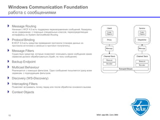 МАИ, каф 806, Сети ЭВМ 
Windows Communication Foundationработа с сообщениями 
Message RoutingНачиная с WCF 4.0 есть поддержка перенаправления сообщений, базируясь на их содержании, с помощью специальных классов, переопределяющих интерфейсы из System.ServiceModel.Routing 
Protocol BindingВ WCF 4.0 есть средства приведения протокола (чтением данных из протокола источника и записью в протокол получатель). 
Message FiltersСуществую средства, которые позволяют описывать какое сообщение каким сервисом должно обрабатываться (Xpath, по телу сообщения) 
Backup Endpoint 
Multicast BehaviourРеализуется с помощью фильтров. Одно сообщение посылается сразу всем сервисам, с подходдящим фильтром. 
Discovery (WS-Discovery) 
Intercepting FiltersПозволяет встраивать логику перед или после обработки основного вызова 
Context Objects 
18 
 