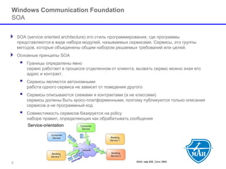 МАИ, каф 806, Сети ЭВМ 
Windows Communication FoundationSOA 
SOA (service oriented architecture) это стиль программирования, где программы представляются в виде набора модулей, называемых сервисами. Сервисы, это группы методов, которые объединены общим набором решаемых требований или целей. 
Основные принципы SOA 
 Границы определены явносервис работает в процессе отделенном от клиента, вызвать сервис можно зная его адрес и контракт. 
 Сервисы являются автономнымиработа одного сервиса не зависит от поведения другого 
 Сервисы описываются схемами и контрактами (а не классами) сервисы должны быть кросс-платформенными, поэтому публикуются только описания сервисов а не программный код 
 Совместимость сервисов базируется на policyнаборе правил, определяющих как обрабатывать сообщения 
2 
 