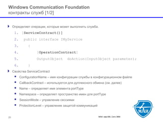 МАИ, каф 806, Сети ЭВМ 20 
Windows Communication Foundation контракты служб[1/2] 
Определяет операции, которые может выполнить служба. 
1.[ServiceContract()] 
2.public interface IMyService 
3.{ 
4.[OperationContract] 
5.OutputObject doAction(InputObject parameter); 
6.} 
Свойства ServiceContract 
 ConfigurationName –имя конфигурации службы в конфигурационном файле 
 CallbackContract–используется для дуплексного обмена (см. далее) 
 Name–определяет имя элемента portType 
 Namespace –определяет пространство имен для portType 
 SessionMode –управление сессиями 
 ProtectionLevel–управление защитой коммуникаций  
