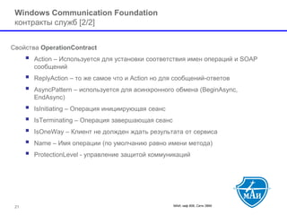 МАИ, каф 806, Сети ЭВМ 21 
Windows Communication Foundation контрактыслужб [2/2] 
Свойства OperationContract 
 Action –Используется для установки соответствия имен операций и SOAPсообщений 
 ReplyAction–то же самое что и Action но для сообщений-ответов 
 AsyncPattern–используется для асинхронного обмена (BeginAsync, EndAsync) 
 IsInitiating–Операция инициирующая сеанс 
 IsTerminating–Операция завершающая сеанс 
 IsOneWay–Клиент не должден ждать результата от сервиса 
 Name–Имя операции (по умолчанию равно имени метода) 
 ProtectionLevel-управление защитой коммуникаций  