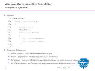 МАИ, каф 806, Сети ЭВМ 22 
Windows Communication Foundation контракты данных 
Пример 
1.[DataContract] 
2.public class OutputObject 
3.{ 
4.string message; 
5.[DataMember] 
6.public string Message 
7.{ 
8.get { return message; } 
9.set { message = value; } 
10.} 
11.} 
Свойства DataMember 
 Name –служит для изменения имени атрибута 
 Order–определяет порядок сериализации атрибутов 
 IsRequired–элемент обязателен для сериализации (по умолчанию не обязательны) 
 EmitDefaultValue-необходимость передачи значения по умолчанию для поля  