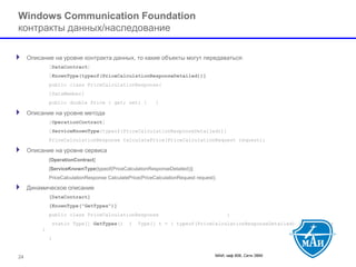 МАИ, каф 806, Сети ЭВМ 
Windows Communication Foundation контракты данных/наследование 
Описание на уровне контракта данных, то какие объекты могут передаваться: 
[DataContract] 
[KnownType(typeof(PriceCalculationResponseDetailed))] 
public class PriceCalculationResponse{ 
[DataMember] 
public double Price { get; set; }} 
Описание на уровне метода 
[OperationContract] 
[ServiceKnownType(typeof(PriceCalculationResponseDetailed))] 
PriceCalculationResponse CalculatePrice(PriceCalculationRequest request); 
Описание на уровне сервиса 
[OperationContract] 
[ServiceKnownType(typeof(PriceCalculationResponseDetailed))] 
PriceCalculationResponse CalculatePrice(PriceCalculationRequest request); 
Динамическое описание 
[DataContract] 
[KnownType("GetTypes")] 
public class PriceCalculationResponse{ 
static Type[] GetTypes(){Type[] t = { typeof(PriceCalculationResponseDetailed) };return t; } 
} 
24 
 