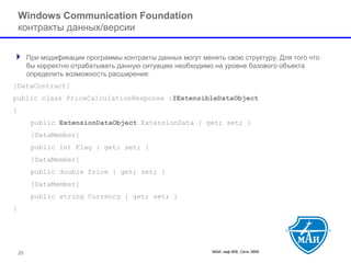 МАИ, каф 806, Сети ЭВМ 
Windows Communication Foundation контракты данных/версии 
При модификации программы контракты данных могут менять свою структуру. Для того что бы корректно отрабатывать данную ситуацию необходимо на уровне базового объекта определить возможность расширения: 
[DataContract] 
public class PriceCalculationResponse :IExtensibleDataObject 
{ 
public ExtensionDataObjectExtensionData { get; set; } 
[DataMember] 
public int Flag { get; set; } 
[DataMember] 
public double Price { get; set; } 
[DataMember] 
public string Currency { get; set; } 
} 
25 
 