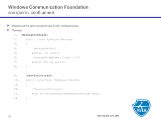 МАИ, каф 806, Сети ЭВМ 26 
Windows Communication Foundation контракты сообщений 
Используется для контроля над SOAP сообщениями. 
Пример 
1.[MessageContract] 
2.public class MyRequestMessage 
3.{ 
4.[MessageHeader] 
5.public int count; 
6.[MessageBodyMember(Order = 0)] 
7.public String person; 
8.} 
9.[ServiceContract] 
10.public interface IMyRequestHandler 
11.{ 
12.[OperationContract] 
13.bool ProcessRequest(MyRequestMessage msg); 
14.}  